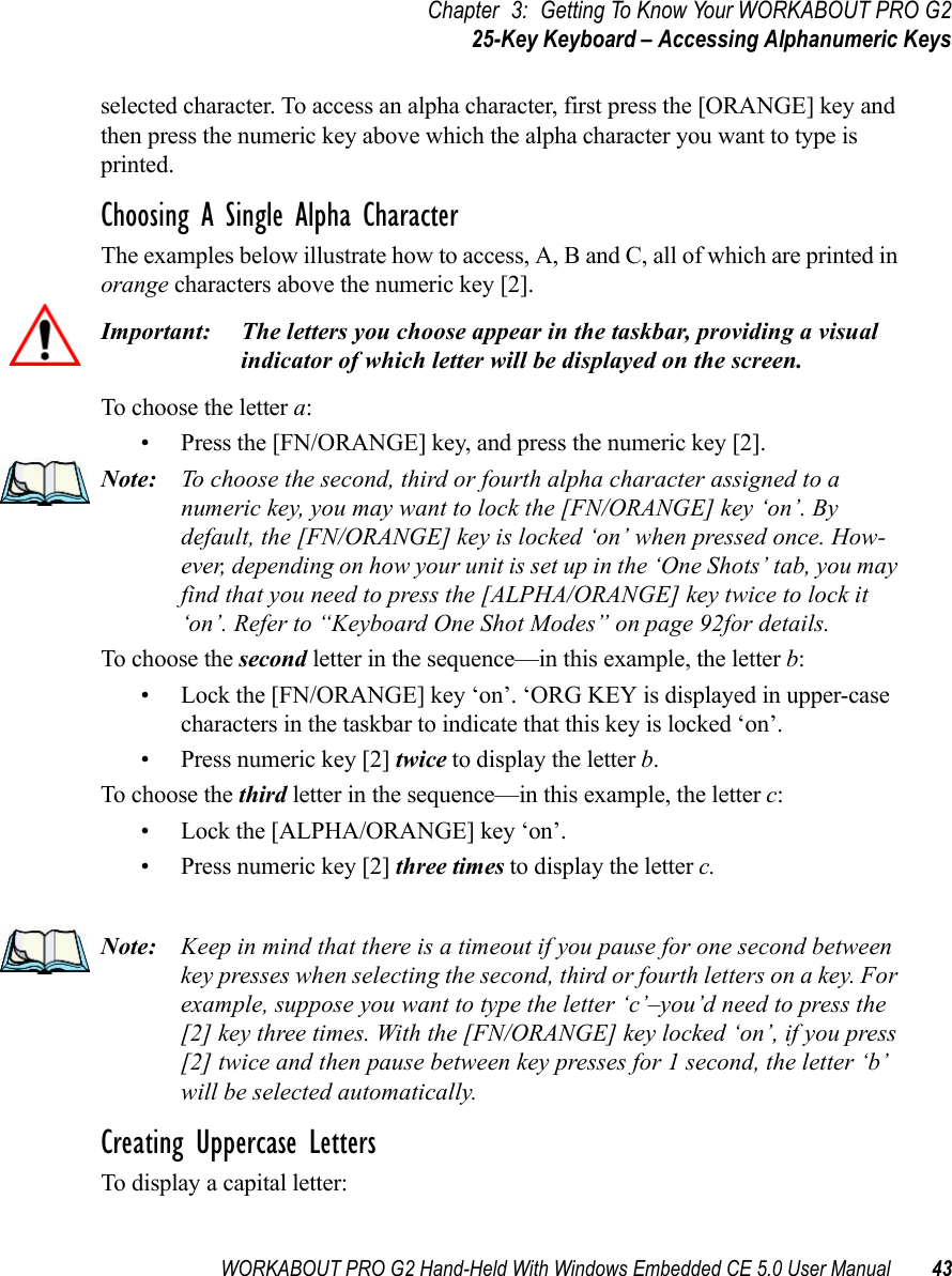 WORKABOUT PRO G2 Hand-Held With Windows Embedded CE 5.0 User Manual 43Chapter 3: Getting To Know Your WORKABOUT PRO G225-Key Keyboard – Accessing Alphanumeric Keysselected character. To access an alpha character, first press the [ORANGE] key and then press the numeric key above which the alpha character you want to type is printed. Choosing A Single Alpha CharacterThe examples below illustrate how to access, A, B and C, all of which are printed in orange characters above the numeric key [2].Important: The letters you choose appear in the taskbar, providing a visual indicator of which letter will be displayed on the screen.To choose the letter a:• Press the [FN/ORANGE] key, and press the numeric key [2].Note: To choose the second, third or fourth alpha character assigned to a numeric key, you may want to lock the [FN/ORANGE] key ‘on’. By default, the [FN/ORANGE] key is locked ‘on’ when pressed once. How-ever, depending on how your unit is set up in the ‘One Shots’ tab, you may find that you need to press the [ALPHA/ORANGE] key twice to lock it ‘on’. Refer to “Keyboard One Shot Modes” on page 92for details.To choose the second letter in the sequence—in this example, the letter b:• Lock the [FN/ORANGE] key ‘on’. ‘ORG KEY is displayed in upper-case characters in the taskbar to indicate that this key is locked ‘on’.• Press numeric key [2] twice to display the letter b.To choose the third letter in the sequence—in this example, the letter c:• Lock the [ALPHA/ORANGE] key ‘on’. • Press numeric key [2] three times to display the letter c.Note: Keep in mind that there is a timeout if you pause for one second between key presses when selecting the second, third or fourth letters on a key. For example, suppose you want to type the letter ‘c’–you’d need to press the [2] key three times. With the [FN/ORANGE] key locked ‘on’, if you press [2] twice and then pause between key presses for 1 second, the letter ‘b’ will be selected automatically.Creating Uppercase LettersTo display a capital letter: