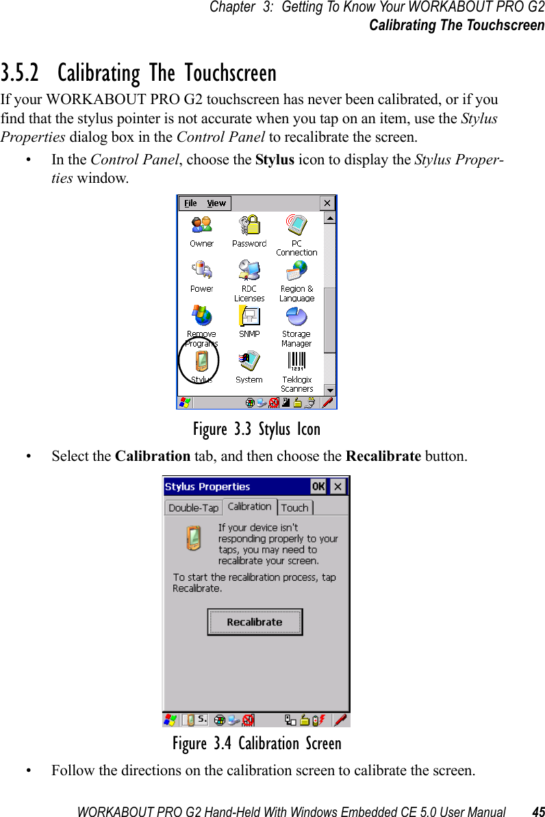 WORKABOUT PRO G2 Hand-Held With Windows Embedded CE 5.0 User Manual 45Chapter 3: Getting To Know Your WORKABOUT PRO G2Calibrating The Touchscreen3.5.2  Calibrating The TouchscreenIf your WORKABOUT PRO G2 touchscreen has never been calibrated, or if you find that the stylus pointer is not accurate when you tap on an item, use the Stylus Properties dialog box in the Control Panel to recalibrate the screen.•In the Control Panel, choose the Stylus icon to display the Stylus Proper-ties window.Figure 3.3 Stylus Icon• Select the Calibration tab, and then choose the Recalibrate button.Figure 3.4 Calibration Screen• Follow the directions on the calibration screen to calibrate the screen.