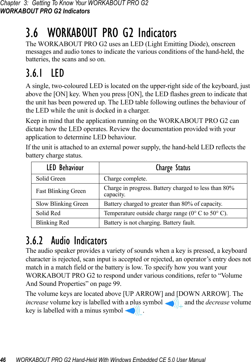 Chapter 3: Getting To Know Your WORKABOUT PRO G2WORKABOUT PRO G2 Indicators46 WORKABOUT PRO G2 Hand-Held With Windows Embedded CE 5.0 User Manual3.6  WORKABOUT PRO G2 IndicatorsThe WORKABOUT PRO G2 uses an LED (Light Emitting Diode), onscreen messages and audio tones to indicate the various conditions of the hand-held, the batteries, the scans and so on.3.6.1  LEDA single, two-coloured LED is located on the upper-right side of the keyboard, just above the [ON] key. When you press [ON], the LED flashes green to indicate that the unit has been powered up. The LED table following outlines the behaviour of the LED while the unit is docked in a charger.Keep in mind that the application running on the WORKABOUT PRO G2 can dictate how the LED operates. Review the documentation provided with your application to determine LED behaviour. If the unit is attached to an external power supply, the hand-held LED reflects the battery charge status.3.6.2  Audio IndicatorsThe audio speaker provides a variety of sounds when a key is pressed, a keyboard character is rejected, scan input is accepted or rejected, an operator’s entry does not match in a match field or the battery is low. To specify how you want your WORKABOUT PRO G2 to respond under various conditions, refer to “Volume And Sound Properties” on page 99.The volume keys are located above [UP ARROW] and [DOWN ARROW]. The increase volume key is labelled with a plus symbol   and the decrease volume key is labelled with a minus symbol  .LED Behaviour Charge StatusSolid Green Charge complete.Fast Blinking Green Charge in progress. Battery charged to less than 80% capacity.Slow Blinking Green Battery charged to greater than 80% of capacity.Solid Red Temperature outside charge range (0° C to 50° C).Blinking Red Battery is not charging. Battery fault.