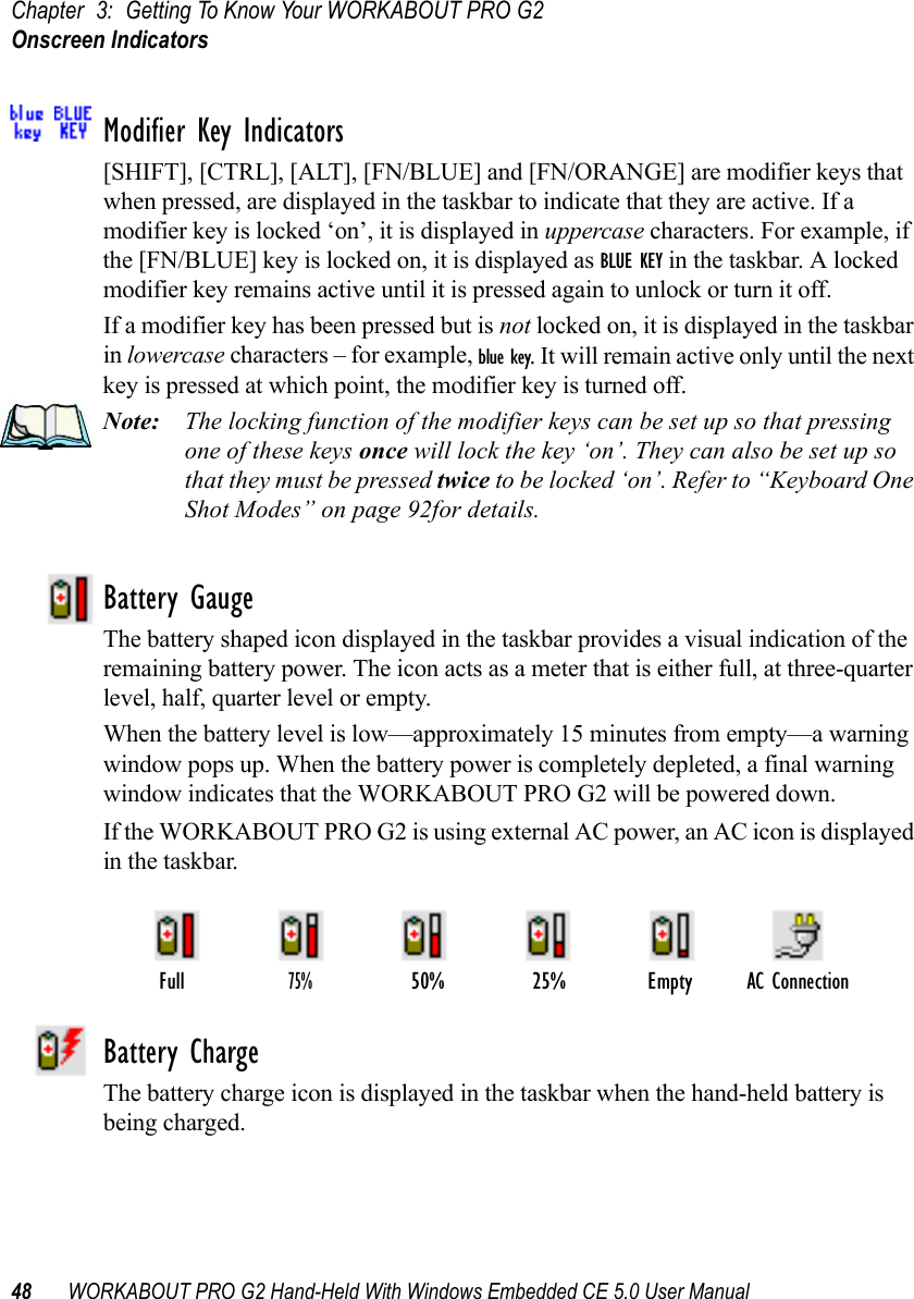 Chapter 3: Getting To Know Your WORKABOUT PRO G2Onscreen Indicators48 WORKABOUT PRO G2 Hand-Held With Windows Embedded CE 5.0 User ManualModifier Key Indicators[SHIFT], [CTRL], [ALT], [FN/BLUE] and [FN/ORANGE] are modifier keys that when pressed, are displayed in the taskbar to indicate that they are active. If a modifier key is locked ‘on’, it is displayed in uppercase characters. For example, if the [FN/BLUE] key is locked on, it is displayed as BLUE KEY in the taskbar. A locked modifier key remains active until it is pressed again to unlock or turn it off. If a modifier key has been pressed but is not locked on, it is displayed in the taskbar in lowercase characters – for example, blue key. It will remain active only until the next key is pressed at which point, the modifier key is turned off.Note: The locking function of the modifier keys can be set up so that pressing one of these keys once will lock the key ‘on’. They can also be set up so that they must be pressed twice to be locked ‘on’. Refer to “Keyboard One Shot Modes” on page 92for details.Battery GaugeThe battery shaped icon displayed in the taskbar provides a visual indication of the remaining battery power. The icon acts as a meter that is either full, at three-quarter level, half, quarter level or empty.When the battery level is low—approximately 15 minutes from empty—a warning window pops up. When the battery power is completely depleted, a final warning window indicates that the WORKABOUT PRO G2 will be powered down.If the WORKABOUT PRO G2 is using external AC power, an AC icon is displayed in the taskbar.Battery ChargeThe battery charge icon is displayed in the taskbar when the hand-held battery is being charged.AC ConnectionFull75%50% 25% Empty