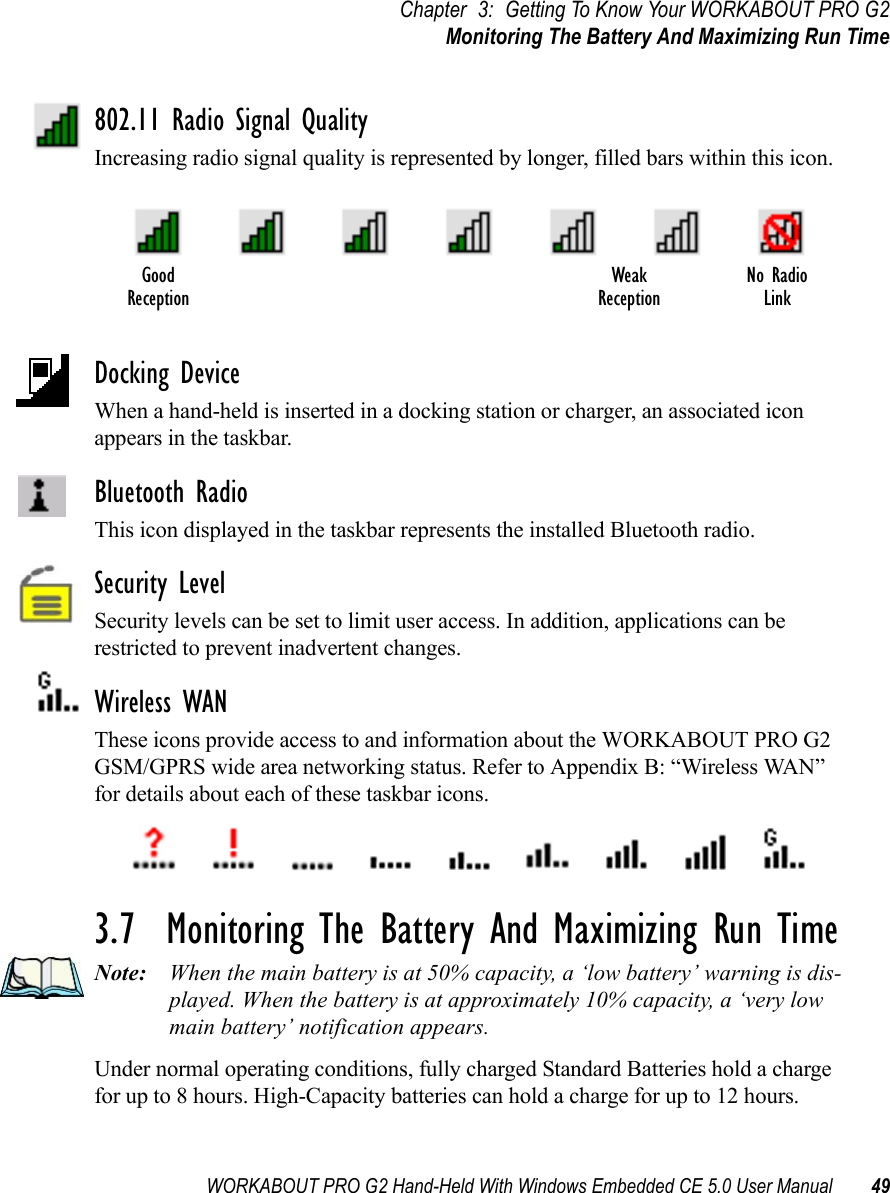 WORKABOUT PRO G2 Hand-Held With Windows Embedded CE 5.0 User Manual 49Chapter 3: Getting To Know Your WORKABOUT PRO G2Monitoring The Battery And Maximizing Run Time802.11 Radio Signal QualityIncreasing radio signal quality is represented by longer, filled bars within this icon.Docking DeviceWhen a hand-held is inserted in a docking station or charger, an associated icon appears in the taskbar.Bluetooth RadioThis icon displayed in the taskbar represents the installed Bluetooth radio.Security LevelSecurity levels can be set to limit user access. In addition, applications can be restricted to prevent inadvertent changes.Wireless WANThese icons provide access to and information about the WORKABOUT PRO G2 GSM/GPRS wide area networking status. Refer to Appendix B: “Wireless WAN” for details about each of these taskbar icons.3.7  Monitoring The Battery And Maximizing Run TimeNote: When the main battery is at 50% capacity, a ‘low battery’ warning is dis-played. When the battery is at approximately 10% capacity, a ‘very low main battery’ notification appears.Under normal operating conditions, fully charged Standard Batteries hold a charge for up to 8 hours. High-Capacity batteries can hold a charge for up to 12 hours. Good No RadioReceptionWeakReception Link