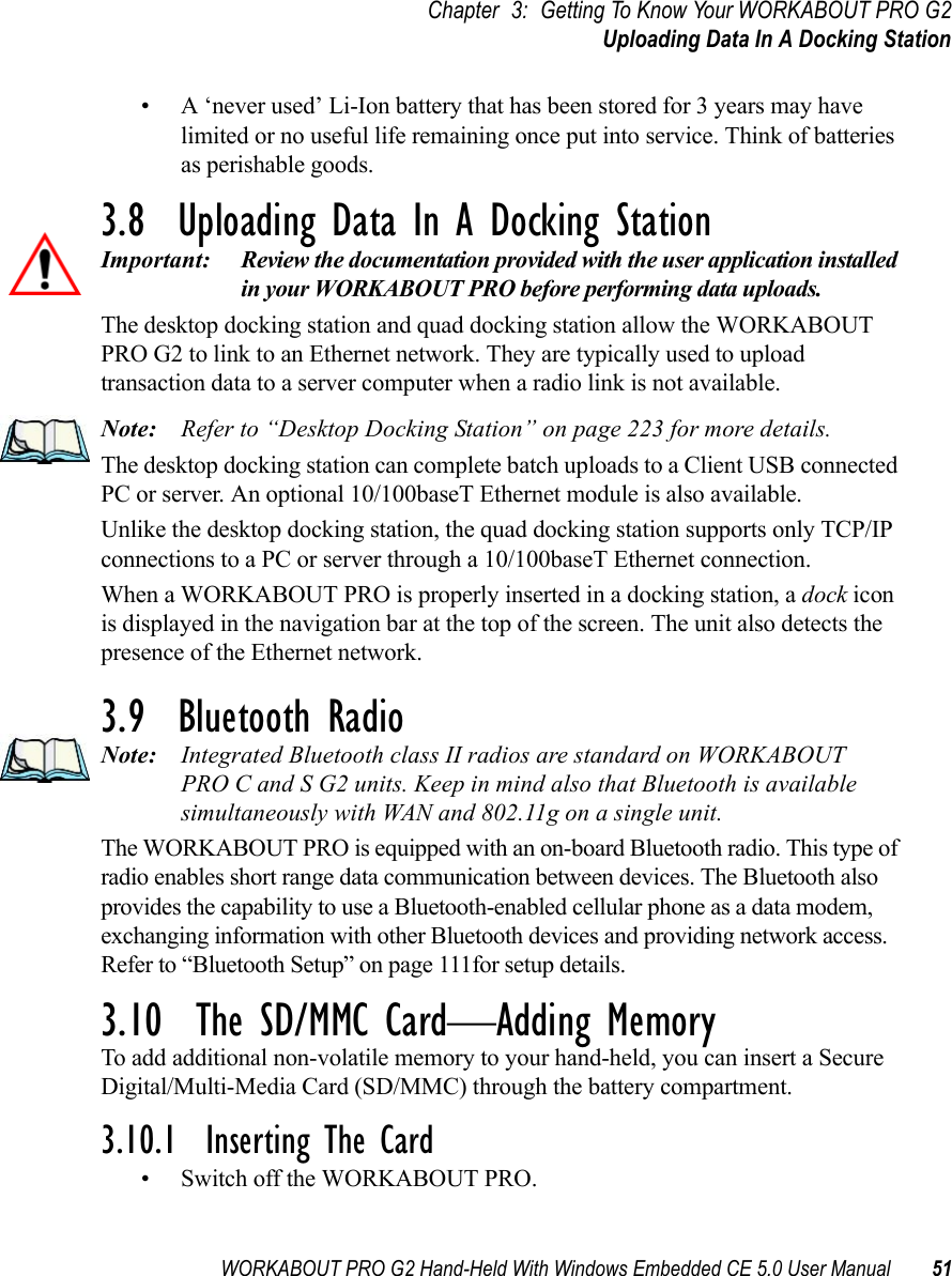 WORKABOUT PRO G2 Hand-Held With Windows Embedded CE 5.0 User Manual 51Chapter 3: Getting To Know Your WORKABOUT PRO G2Uploading Data In A Docking Station• A ‘never used’ Li-Ion battery that has been stored for 3 years may have limited or no useful life remaining once put into service. Think of batteries as perishable goods.3.8  Uploading Data In A Docking StationImportant: Review the documentation provided with the user application installed in your WORKABOUT PRO before performing data uploads.The desktop docking station and quad docking station allow the WORKABOUT PRO G2 to link to an Ethernet network. They are typically used to upload transaction data to a server computer when a radio link is not available. Note: Refer to “Desktop Docking Station” on page 223 for more details.The desktop docking station can complete batch uploads to a Client USB connected PC or server. An optional 10/100baseT Ethernet module is also available.Unlike the desktop docking station, the quad docking station supports only TCP/IP connections to a PC or server through a 10/100baseT Ethernet connection.When a WORKABOUT PRO is properly inserted in a docking station, a dock icon is displayed in the navigation bar at the top of the screen. The unit also detects the presence of the Ethernet network. 3.9  Bluetooth RadioNote: Integrated Bluetooth class II radios are standard on WORKABOUT PRO C and S G2 units. Keep in mind also that Bluetooth is available simultaneously with WAN and 802.11g on a single unit.The WORKABOUT PRO is equipped with an on-board Bluetooth radio. This type of radio enables short range data communication between devices. The Bluetooth also provides the capability to use a Bluetooth-enabled cellular phone as a data modem, exchanging information with other Bluetooth devices and providing network access. Refer to “Bluetooth Setup” on page 111for setup details.3.10  The SD/MMC Card—Adding MemoryTo add additional non-volatile memory to your hand-held, you can insert a Secure Digital/Multi-Media Card (SD/MMC) through the battery compartment.3.10.1  Inserting The Card• Switch off the WORKABOUT PRO.