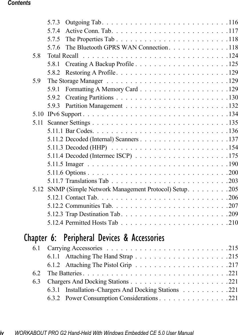 Contentsiv WORKABOUT PRO G2 Hand-Held With Windows Embedded CE 5.0 User Manual5.7.3 Outgoing Tab...........................1165.7.4 Active Conn. Tab.........................1175.7.5 The Properties Tab........................1185.7.6 The Bluetooth GPRS WAN Connection . ............1185.8 Total Recall ...............................1245.8.1 Creating A Backup Profile....................1255.8.2 Restoring A Profile........................1295.9 The Storage Manager ..........................1295.9.1 Formatting A Memory Card...................1295.9.2 Creating Partitions........................1305.9.3 Partition Management......................1325.10 IPv6 Support ...............................1345.11 Scanner Settings.............................1355.11.1Bar Codes.............................1365.11.2Decoded (Internal) Scanners...................1375.11.3Decoded (HHP) .........................1545.11.4Decoded (Intermec ISCP)....................1755.11.5Imager ..............................1905.11.6Options..............................2005.11.7Translations Tab.........................2035.12SNMP (Simple Network Management Protocol) Setup.........2055.12.1Contact Tab............................2065.12.2Communities Tab.........................2075.12.3Trap Destination Tab.......................2095.12.4Permitted Hosts Tab.......................210Chapter 6:  Peripheral Devices &amp; Accessories6.1 Carrying Accessories ..........................2156.1.1 Attaching The Hand Strap....................2156.1.2 Attaching The Pistol Grip....................2176.2 The Batteries...............................2216.3 Chargers And Docking Stations.....................2216.3.1 Installation–Chargers And Docking Stations ..........2216.3.2 Power Consumption Considerations...............221