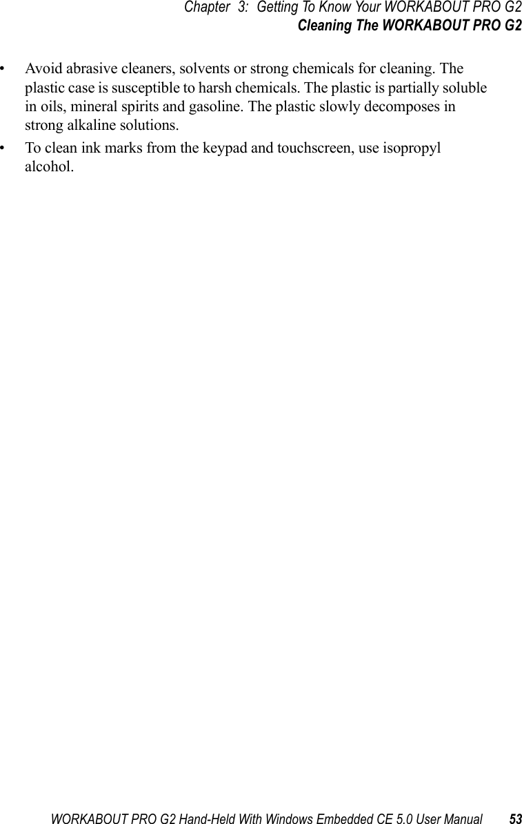 WORKABOUT PRO G2 Hand-Held With Windows Embedded CE 5.0 User Manual 53Chapter 3: Getting To Know Your WORKABOUT PRO G2Cleaning The WORKABOUT PRO G2• Avoid abrasive cleaners, solvents or strong chemicals for cleaning. The plastic case is susceptible to harsh chemicals. The plastic is partially soluble in oils, mineral spirits and gasoline. The plastic slowly decomposes in strong alkaline solutions.• To clean ink marks from the keypad and touchscreen, use isopropyl alcohol.