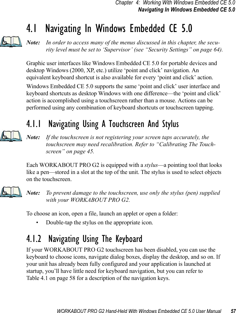 WORKABOUT PRO G2 Hand-Held With Windows Embedded CE 5.0 User Manual 57Chapter 4: Working With Windows Embedded CE 5.0Navigating In Windows Embedded CE 5.04.1  Navigating In Windows Embedded CE 5.0 Note: In order to access many of the menus discussed in this chapter, the secu-rity level must be set to ‘Supervisor’ (see “Security Settings” on page 64).Graphic user interfaces like Windows Embedded CE 5.0 for portable devices and desktop Windows (2000, XP, etc.) utilize ‘point and click’ navigation. An equivalent keyboard shortcut is also available for every ‘point and click’ action.Windows Embedded CE 5.0 supports the same ‘point and click’ user interface and keyboard shortcuts as desktop Windows with one difference—the ‘point and click’ action is accomplished using a touchscreen rather than a mouse. Actions can be performed using any combination of keyboard shortcuts or touchscreen tapping. 4.1.1  Navigating Using A Touchscreen And StylusNote: If the touchscreen is not registering your screen taps accurately, the touchscreen may need recalibration. Refer to “Calibrating The Touch-screen” on page 45.Each WORKABOUT PRO G2 is equipped with a stylus—a pointing tool that looks like a pen—stored in a slot at the top of the unit. The stylus is used to select objects on the touchscreen.Note: To prevent damage to the touchscreen, use only the stylus (pen) supplied with your WORKABOUT PRO G2.To choose an icon, open a file, launch an applet or open a folder:• Double-tap the stylus on the appropriate icon.4.1.2  Navigating Using The KeyboardIf your WORKABOUT PRO G2 touchscreen has been disabled, you can use the keyboard to choose icons, navigate dialog boxes, display the desktop, and so on. If your unit has already been fully configured and your application is launched at startup, you’ll have little need for keyboard navigation, but you can refer to Table 4.1 on page 58 for a description of the navigation keys.