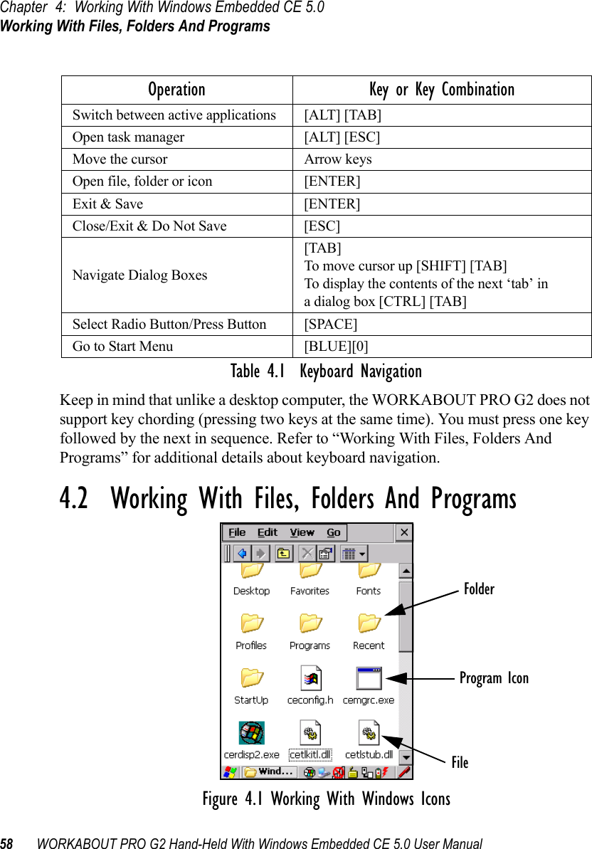 Chapter 4: Working With Windows Embedded CE 5.0Working With Files, Folders And Programs58 WORKABOUT PRO G2 Hand-Held With Windows Embedded CE 5.0 User ManualTable 4.1  Keyboard NavigationKeep in mind that unlike a desktop computer, the WORKABOUT PRO G2 does not support key chording (pressing two keys at the same time). You must press one key followed by the next in sequence. Refer to “Working With Files, Folders And Programs” for additional details about keyboard navigation.4.2  Working With Files, Folders And ProgramsFigure 4.1 Working With Windows IconsOperation Key or Key CombinationSwitch between active applications [ALT] [TAB]Open task manager [ALT] [ESC]Move the cursor Arrow keysOpen file, folder or icon [ENTER]Exit &amp; Save [ENTER]Close/Exit &amp; Do Not Save [ESC]Navigate Dialog Boxes[TAB]To move cursor up [SHIFT] [TAB]To display the contents of the next ‘tab’ in a dialog box [CTRL] [TAB]Select Radio Button/Press Button [SPACE]Go to Start Menu [BLUE][0]FolderFileProgram Icon