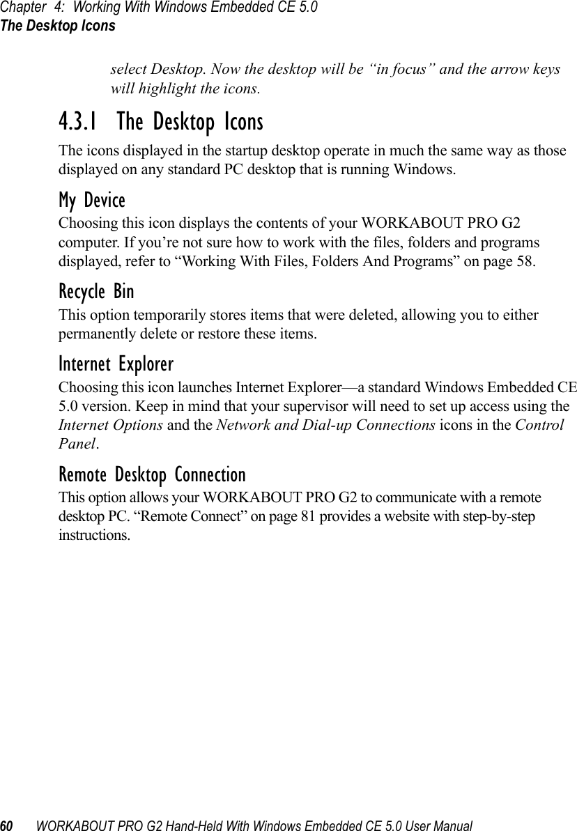 Chapter 4: Working With Windows Embedded CE 5.0The Desktop Icons60 WORKABOUT PRO G2 Hand-Held With Windows Embedded CE 5.0 User Manualselect Desktop. Now the desktop will be “in focus” and the arrow keys will highlight the icons.4.3.1  The Desktop IconsThe icons displayed in the startup desktop operate in much the same way as those displayed on any standard PC desktop that is running Windows.My DeviceChoosing this icon displays the contents of your WORKABOUT PRO G2 computer. If you’re not sure how to work with the files, folders and programs displayed, refer to “Working With Files, Folders And Programs” on page 58.Recycle BinThis option temporarily stores items that were deleted, allowing you to either permanently delete or restore these items.Internet ExplorerChoosing this icon launches Internet Explorer—a standard Windows Embedded CE 5.0 version. Keep in mind that your supervisor will need to set up access using the Internet Options and the Network and Dial-up Connections icons in the Control Panel. Remote Desktop ConnectionThis option allows your WORKABOUT PRO G2 to communicate with a remote desktop PC. “Remote Connect” on page 81 provides a website with step-by-step instructions. 