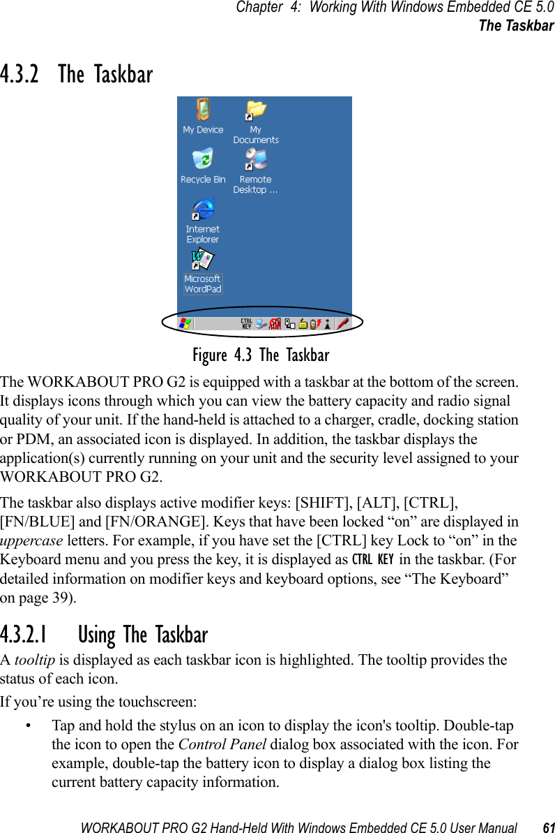 WORKABOUT PRO G2 Hand-Held With Windows Embedded CE 5.0 User Manual 61Chapter 4: Working With Windows Embedded CE 5.0The Taskbar4.3.2  The TaskbarFigure 4.3 The TaskbarThe WORKABOUT PRO G2 is equipped with a taskbar at the bottom of the screen. It displays icons through which you can view the battery capacity and radio signal quality of your unit. If the hand-held is attached to a charger, cradle, docking station or PDM, an associated icon is displayed. In addition, the taskbar displays the application(s) currently running on your unit and the security level assigned to your WORKABOUT PRO G2.The taskbar also displays active modifier keys: [SHIFT], [ALT], [CTRL], [FN/BLUE] and [FN/ORANGE]. Keys that have been locked “on” are displayed in uppercase letters. For example, if you have set the [CTRL] key Lock to “on” in the Keyboard menu and you press the key, it is displayed as CTRL KEY in the taskbar. (For detailed information on modifier keys and keyboard options, see “The Keyboard” on page 39).4.3.2.1 Using The TaskbarA tooltip is displayed as each taskbar icon is highlighted. The tooltip provides the status of each icon.If you’re using the touchscreen:• Tap and hold the stylus on an icon to display the icon&apos;s tooltip. Double-tap the icon to open the Control Panel dialog box associated with the icon. For example, double-tap the battery icon to display a dialog box listing the current battery capacity information.