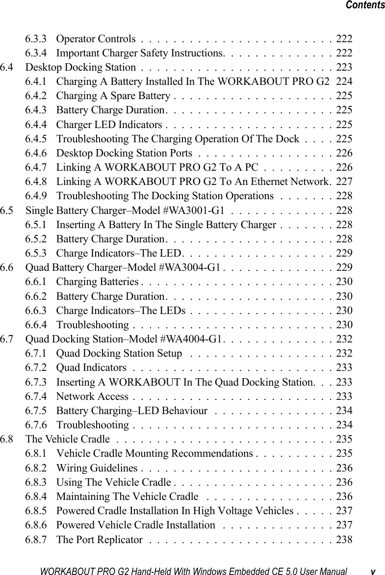 WORKABOUT PRO G2 Hand-Held With Windows Embedded CE 5.0 User Manual vContents6.3.3 Operator Controls........................2226.3.4 Important Charger Safety Instructions..............2226.4 Desktop Docking Station........................2236.4.1 Charging A Battery Installed In The WORKABOUT PRO G2 2246.4.2 Charging A Spare Battery....................2256.4.3 Battery Charge Duration.....................2256.4.4 Charger LED Indicators.....................2256.4.5 Troubleshooting The Charging Operation Of The Dock . . . . 2256.4.6 Desktop Docking Station Ports.................2266.4.7 Linking A WORKABOUT PRO G2 To A PC.........2266.4.8 Linking A WORKABOUT PRO G2 To An Ethernet Network. 2276.4.9 Troubleshooting The Docking Station Operations .......2286.5 Single Battery Charger–Model #WA3001-G1 .............2286.5.1 Inserting A Battery In The Single Battery Charger.......2286.5.2 Battery Charge Duration.....................2286.5.3 Charge Indicators–The LED...................2296.6 Quad Battery Charger–Model #WA3004-G1 ..............2296.6.1 Charging Batteries........................2306.6.2 Battery Charge Duration.....................2306.6.3 Charge Indicators–The LEDs..................2306.6.4 Troubleshooting . . . ......................2306.7 Quad Docking Station–Model #WA4004-G1..............2326.7.1 Quad Docking Station Setup ..................2326.7.2 Quad Indicators.........................2336.7.3 Inserting A WORKABOUT In The Quad Docking Station. . . 2336.7.4 Network Access.........................2336.7.5 Battery Charging–LED Behaviour ...............2346.7.6 Troubleshooting . . . ......................2346.8 The Vehicle Cradle...........................2356.8.1 Vehicle Cradle Mounting Recommendations . .........2356.8.2 Wiring Guidelines........................2366.8.3 Using The Vehicle Cradle....................2366.8.4 Maintaining The Vehicle Cradle ................2366.8.5 Powered Cradle Installation In High Voltage Vehicles . . . . . 2376.8.6 Powered Vehicle Cradle Installation ..............2376.8.7 The Port Replicator.......................238