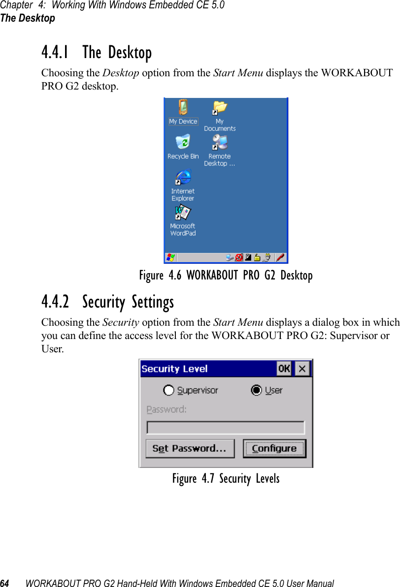 Chapter 4: Working With Windows Embedded CE 5.0The Desktop64 WORKABOUT PRO G2 Hand-Held With Windows Embedded CE 5.0 User Manual4.4.1  The DesktopChoosing the Desktop option from the Start Menu displays the WORKABOUT PRO G2 desktop. Figure 4.6 WORKABOUT PRO G2 Desktop4.4.2  Security SettingsChoosing the Security option from the Start Menu displays a dialog box in which you can define the access level for the WORKABOUT PRO G2: Supervisor or User. Figure 4.7 Security Levels