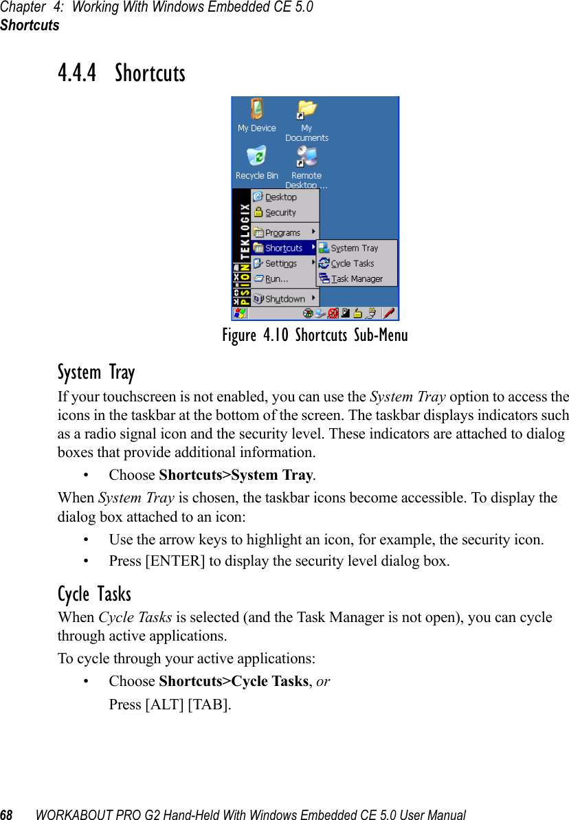 Chapter 4: Working With Windows Embedded CE 5.0Shortcuts68 WORKABOUT PRO G2 Hand-Held With Windows Embedded CE 5.0 User Manual4.4.4  ShortcutsFigure 4.10 Shortcuts Sub-MenuSystem TrayIf your touchscreen is not enabled, you can use the System Tray option to access the icons in the taskbar at the bottom of the screen. The taskbar displays indicators such as a radio signal icon and the security level. These indicators are attached to dialog boxes that provide additional information. • Choose Shortcuts&gt;System Tray.When System Tray is chosen, the taskbar icons become accessible. To display the dialog box attached to an icon:• Use the arrow keys to highlight an icon, for example, the security icon.• Press [ENTER] to display the security level dialog box.Cycle TasksWhen Cycle Tasks is selected (and the Task Manager is not open), you can cycle through active applications. To cycle through your active applications:• Choose Shortcuts&gt;Cycle Tasks, or Press [ALT] [TAB].