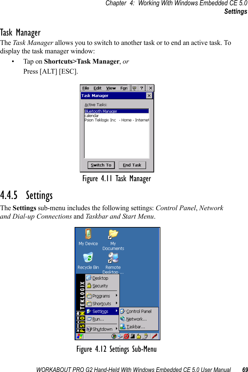 WORKABOUT PRO G2 Hand-Held With Windows Embedded CE 5.0 User Manual 69Chapter 4: Working With Windows Embedded CE 5.0SettingsTask ManagerThe Task Manager allows you to switch to another task or to end an active task. To display the task manager window:• Tap on Shortcuts&gt;Task Manager, orPress [ALT] [ESC].Figure 4.11 Task Manager4.4.5  SettingsThe Settings sub-menu includes the following settings: Control Panel, Network and Dial-up Connections and Taskbar and Start Menu.Figure 4.12 Settings Sub-Menu