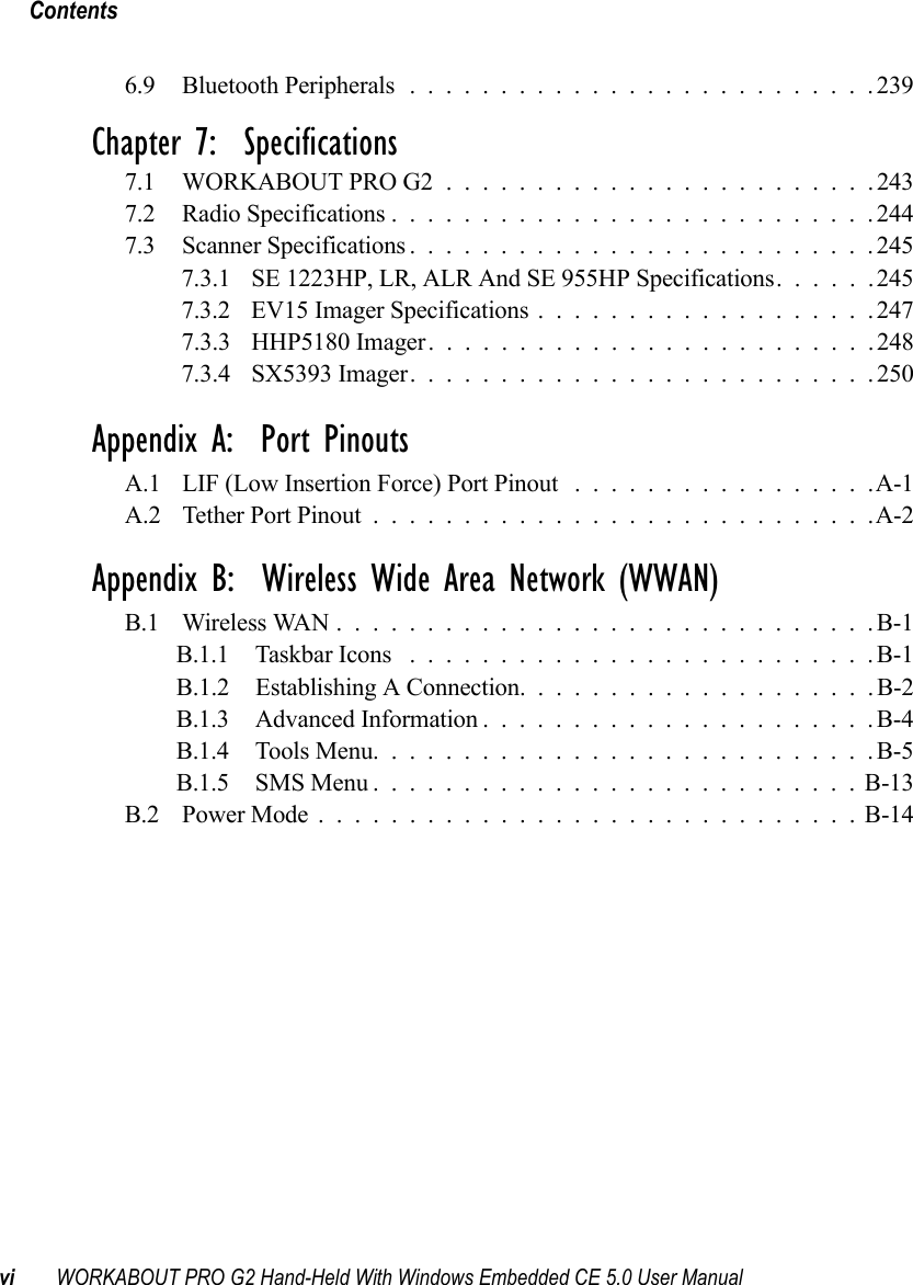 Contentsvi WORKABOUT PRO G2 Hand-Held With Windows Embedded CE 5.0 User Manual6.9 Bluetooth Peripherals..........................239Chapter 7:  Specifications7.1 WORKABOUT PRO G2........................2437.2 Radio Specifications...........................2447.3 Scanner Specifications..........................2457.3.1 SE 1223HP, LR, ALR And SE 955HP Specifications......2457.3.2 EV15 Imager Specifications...................2477.3.3 HHP5180 Imager.........................2487.3.4 SX5393 Imager. .........................250Appendix A:  Port PinoutsA.1 LIF (Low Insertion Force) Port Pinout .................A-1A.2 Tether Port Pinout . . . .........................A-2Appendix B:  Wireless Wide Area Network (WWAN)B.1 Wireless WAN..............................B-1B.1.1 Taskbar Icons ..........................B-1B.1.2 Establishing A Connection. ...................B-2B.1.3 Advanced Information......................B-4B.1.4 Tools Menu............................B-5B.1.5 SMS Menu...........................B-13B.2 Power Mode..............................B-14