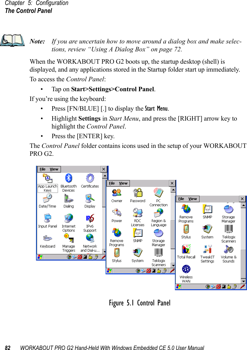 Chapter 5: ConfigurationThe Control Panel82 WORKABOUT PRO G2 Hand-Held With Windows Embedded CE 5.0 User ManualNote: If you are uncertain how to move around a dialog box and make selec-tions, review “Using A Dialog Box” on page 72.When the WORKABOUT PRO G2 boots up, the startup desktop (shell) is displayed, and any applications stored in the Startup folder start up immediately. To access the Control Panel:• Tap on Start&gt;Settings&gt;Control Panel.If you’re using the keyboard:• Press [FN/BLUE] [.] to display the Start Menu.• Highlight Settings in Start Menu, and press the [RIGHT] arrow key to highlight the Control Panel.• Press the [ENTER] key.The Control Panel folder contains icons used in the setup of your WORKABOUT PRO G2.Figure 5.1 Control Panel