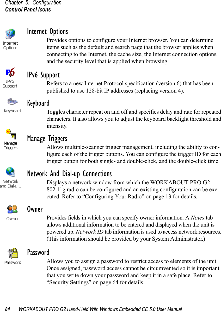 Chapter 5: ConfigurationControl Panel Icons84 WORKABOUT PRO G2 Hand-Held With Windows Embedded CE 5.0 User ManualInternet OptionsProvides options to configure your Internet browser. You can determine items such as the default and search page that the browser applies when connecting to the Internet, the cache size, the Internet connection options, and the security level that is applied when browsing.IPv6 SupportRefers to a new Internet Protocol specification (version 6) that has been published to use 128-bit IP addresses (replacing version 4).KeyboardToggles character repeat on and off and specifies delay and rate for repeated characters. It also allows you to adjust the keyboard backlight threshold and intensity.Manage TriggersAllows multiple-scanner trigger management, including the ability to con-figure each of the trigger buttons. You can configure the trigger ID for each trigger button for both single- and double-click, and the double-click time.Network And Dial-up ConnectionsDisplays a network window from which the WORKABOUT PRO G2 802.11g radio can be configured and an existing configuration can be exe-cuted. Refer to “Configuring Your Radio” on page 13 for details.OwnerProvides fields in which you can specify owner information. A Notes tab allows additional information to be entered and displayed when the unit is powered up. Network ID tab information is used to access network resources. (This information should be provided by your System Administrator.)PasswordAllows you to assign a password to restrict access to elements of the unit. Once assigned, password access cannot be circumvented so it is important that you write down your password and keep it in a safe place. Refer to “Security Settings” on page 64 for details.