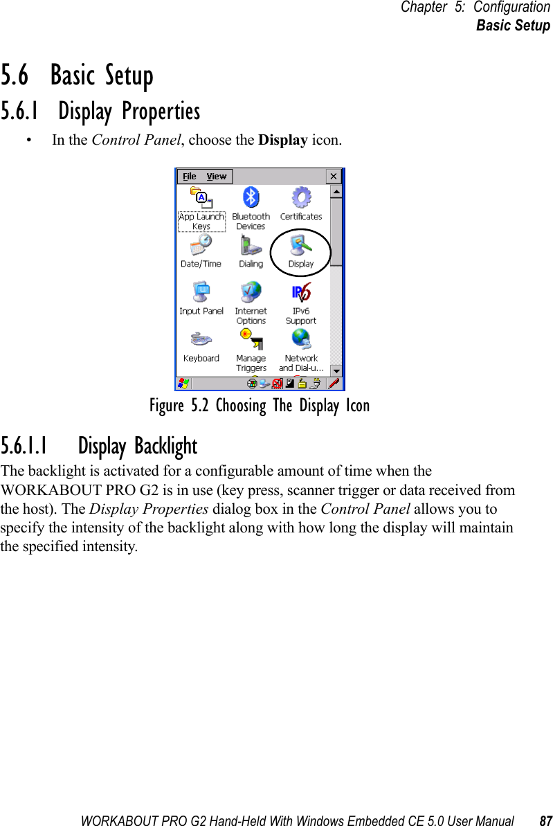 WORKABOUT PRO G2 Hand-Held With Windows Embedded CE 5.0 User Manual 87Chapter 5: ConfigurationBasic Setup5.6  Basic Setup5.6.1  Display Properties•In the Control Panel, choose the Display icon.Figure 5.2 Choosing The Display Icon5.6.1.1 Display BacklightThe backlight is activated for a configurable amount of time when the WORKABOUT PRO G2 is in use (key press, scanner trigger or data received from the host). The Display Properties dialog box in the Control Panel allows you to specify the intensity of the backlight along with how long the display will maintain the specified intensity.