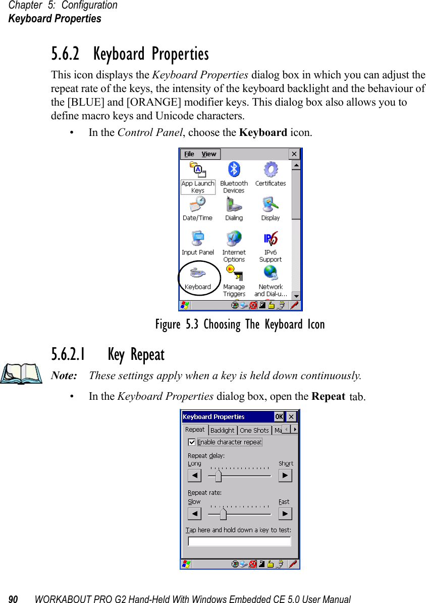 Chapter 5: ConfigurationKeyboard Properties90 WORKABOUT PRO G2 Hand-Held With Windows Embedded CE 5.0 User Manual5.6.2  Keyboard PropertiesThis icon displays the Keyboard Properties dialog box in which you can adjust the repeat rate of the keys, the intensity of the keyboard backlight and the behaviour of the [BLUE] and [ORANGE] modifier keys. This dialog box also allows you to define macro keys and Unicode characters.•In the Control Panel, choose the Keyboard icon.Figure 5.3 Choosing The Keyboard Icon5.6.2.1 Key RepeatNote: These settings apply when a key is held down continuously. •In the Keyboard Properties dialog box, open the Repeat tab.