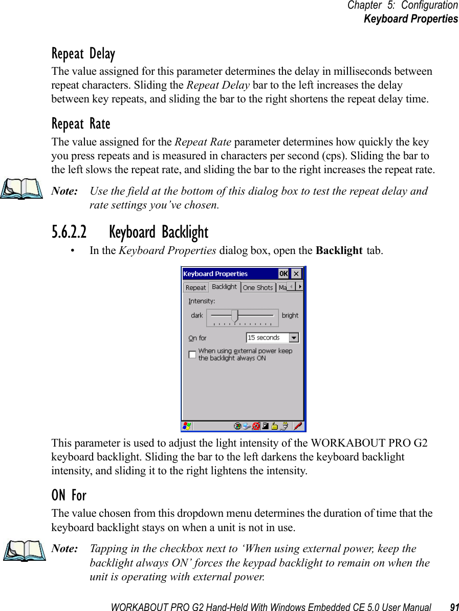 WORKABOUT PRO G2 Hand-Held With Windows Embedded CE 5.0 User Manual 91Chapter 5: ConfigurationKeyboard PropertiesRepeat DelayThe value assigned for this parameter determines the delay in milliseconds between repeat characters. Sliding the Repeat Delay bar to the left increases the delay between key repeats, and sliding the bar to the right shortens the repeat delay time.Repeat RateThe value assigned for the Repeat Rate parameter determines how quickly the key you press repeats and is measured in characters per second (cps). Sliding the bar to the left slows the repeat rate, and sliding the bar to the right increases the repeat rate.Note: Use the field at the bottom of this dialog box to test the repeat delay and rate settings you’ve chosen.5.6.2.2 Keyboard Backlight•In the Keyboard Properties dialog box, open the Backlight tab.This parameter is used to adjust the light intensity of the WORKABOUT PRO G2 keyboard backlight. Sliding the bar to the left darkens the keyboard backlight intensity, and sliding it to the right lightens the intensity.ON ForThe value chosen from this dropdown menu determines the duration of time that the keyboard backlight stays on when a unit is not in use.Note: Tapping in the checkbox next to ‘When using external power, keep the backlight always ON’ forces the keypad backlight to remain on when the unit is operating with external power.