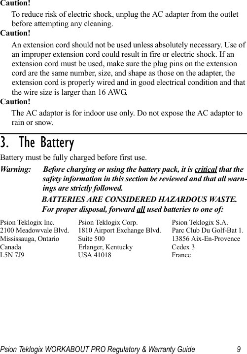 Psion Teklogix WORKABOUT PRO Regulatory &amp; Warranty Guide 9Caution!To reduce risk of electric shock, unplug the AC adapter from the outlet before attempting any cleaning.Caution!An extension cord should not be used unless absolutely necessary. Use of an improper extension cord could result in fire or electric shock. If an extension cord must be used, make sure the plug pins on the extension cord are the same number, size, and shape as those on the adapter, the extension cord is properly wired and in good electrical condition and that the wire size is larger than 16 AWG.Caution!The AC adaptor is for indoor use only. Do not expose the AC adaptor to rain or snow.3.  The Battery                                  Battery must be fully charged before first use.Warning: Before charging or using the battery pack, it is critical that the safety information in this section be reviewed and that all warn-ings are strictly followed.BATTERIES ARE CONSIDERED HAZARDOUS WASTE. For proper disposal, forward all used batteries to one of:Psion Teklogix Inc.  Psion Teklogix Corp. Psion Teklogix S.A.2100 Meadowvale Blvd.  1810 Airport Exchange Blvd. Parc Club Du Golf-Bat 1.Mississauga, Ontario  Suite 500 13856 Aix-En-ProvenceCanada Erlanger, Kentucky Cedex 3L5N 7J9  USA 41018 France