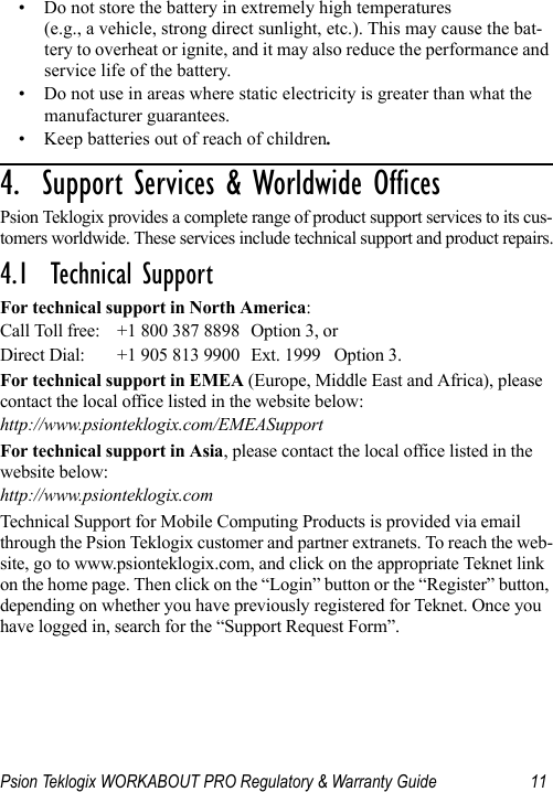 Psion Teklogix WORKABOUT PRO Regulatory &amp; Warranty Guide 11• Do not store the battery in extremely high temperatures (e.g., a vehicle, strong direct sunlight, etc.). This may cause the bat-tery to overheat or ignite, and it may also reduce the performance and service life of the battery.• Do not use in areas where static electricity is greater than what the manufacturer guarantees.• Keep batteries out of reach of children.4.  Support Services &amp; Worldwide Offices          Psion Teklogix provides a complete range of product support services to its cus-tomers worldwide. These services include technical support and product repairs.4.1  Technical SupportFor technical support in North America:Call Toll free: +1 800 387 8898 Option 3, or Direct Dial: +1 905 813 9900 Ext. 1999 Option 3.For technical support in EMEA (Europe, Middle East and Africa), please contact the local office listed in the website below:http://www.psionteklogix.com/EMEASupportFor technical support in Asia, please contact the local office listed in the website below:http://www.psionteklogix.comTechnical Support for Mobile Computing Products is provided via email through the Psion Teklogix customer and partner extranets. To reach the web-site, go to www.psionteklogix.com, and click on the appropriate Teknet link on the home page. Then click on the “Login” button or the “Register” button, depending on whether you have previously registered for Teknet. Once you have logged in, search for the “Support Request Form”.