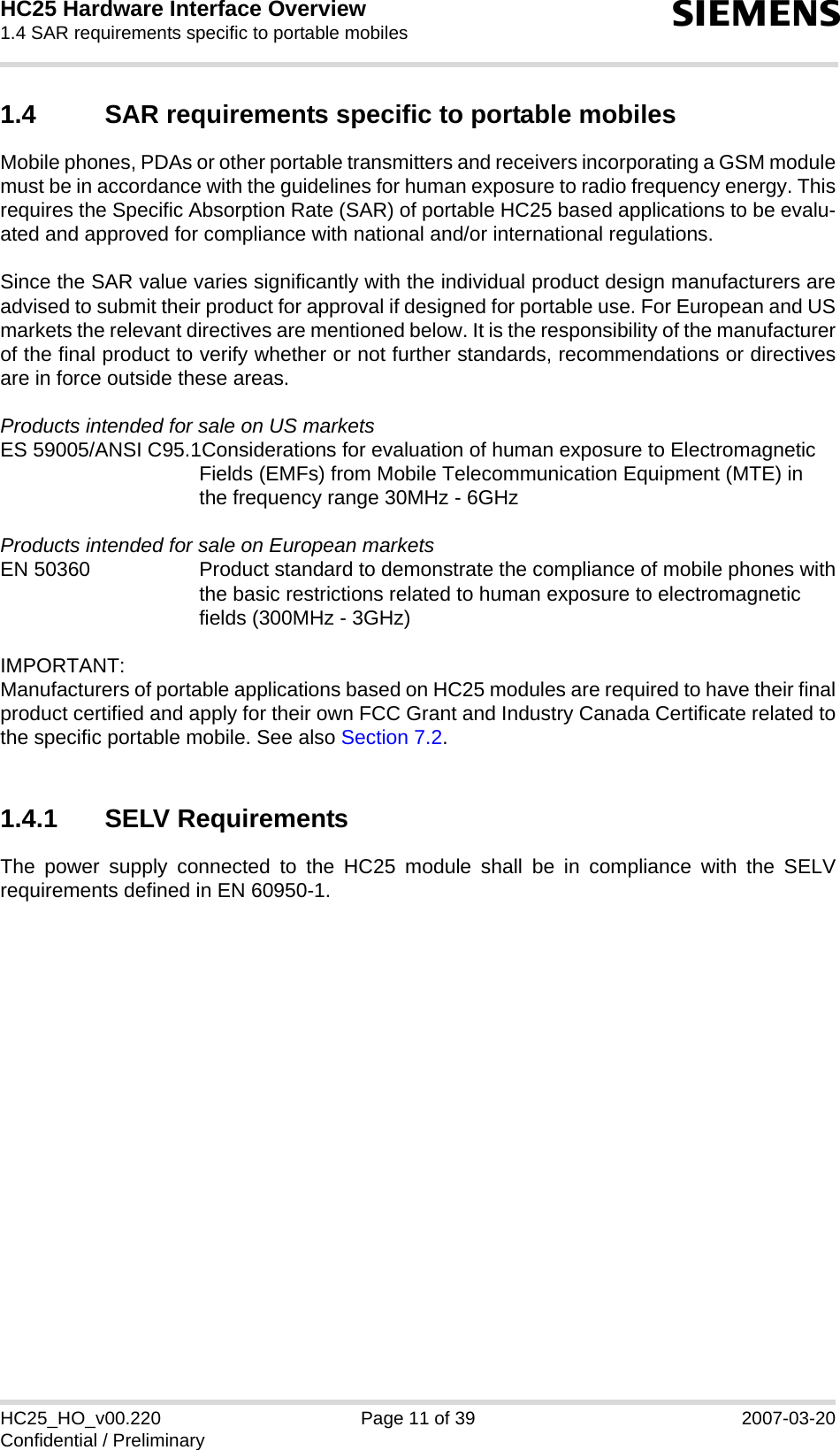 HC25 Hardware Interface Overview1.4 SAR requirements specific to portable mobiles12sHC25_HO_v00.220 Page 11 of 39 2007-03-20Confidential / Preliminary1.4 SAR requirements specific to portable mobilesMobile phones, PDAs or other portable transmitters and receivers incorporating a GSM modulemust be in accordance with the guidelines for human exposure to radio frequency energy. Thisrequires the Specific Absorption Rate (SAR) of portable HC25 based applications to be evalu-ated and approved for compliance with national and/or international regulations. Since the SAR value varies significantly with the individual product design manufacturers areadvised to submit their product for approval if designed for portable use. For European and USmarkets the relevant directives are mentioned below. It is the responsibility of the manufacturerof the final product to verify whether or not further standards, recommendations or directivesare in force outside these areas. Products intended for sale on US marketsES 59005/ANSI C95.1Considerations for evaluation of human exposure to ElectromagneticFields (EMFs) from Mobile Telecommunication Equipment (MTE) in the frequency range 30MHz - 6GHz Products intended for sale on European marketsEN 50360 Product standard to demonstrate the compliance of mobile phones withthe basic restrictions related to human exposure to electromagneticfields (300MHz - 3GHz)IMPORTANT:Manufacturers of portable applications based on HC25 modules are required to have their finalproduct certified and apply for their own FCC Grant and Industry Canada Certificate related tothe specific portable mobile. See also Section 7.2.1.4.1 SELV RequirementsThe power supply connected to the HC25 module shall be in compliance with the SELVrequirements defined in EN 60950-1.