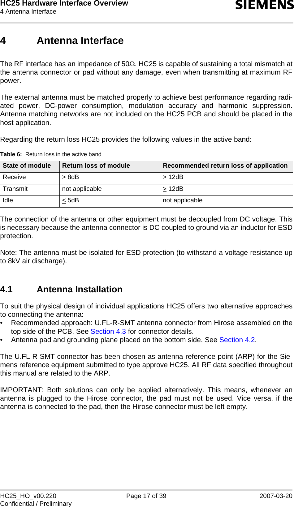 HC25 Hardware Interface Overview4 Antenna Interface22sHC25_HO_v00.220 Page 17 of 39 2007-03-20Confidential / Preliminary4 Antenna InterfaceThe RF interface has an impedance of 50Ω. HC25 is capable of sustaining a total mismatch atthe antenna connector or pad without any damage, even when transmitting at maximum RFpower. The external antenna must be matched properly to achieve best performance regarding radi-ated power, DC-power consumption, modulation accuracy and harmonic suppression.Antenna matching networks are not included on the HC25 PCB and should be placed in thehost application. Regarding the return loss HC25 provides the following values in the active band:The connection of the antenna or other equipment must be decoupled from DC voltage. Thisis necessary because the antenna connector is DC coupled to ground via an inductor for ESDprotection. Note: The antenna must be isolated for ESD protection (to withstand a voltage resistance upto 8kV air discharge).4.1 Antenna InstallationTo suit the physical design of individual applications HC25 offers two alternative approachesto connecting the antenna: • Recommended approach: U.FL-R-SMT antenna connector from Hirose assembled on thetop side of the PCB. See Section 4.3 for connector details.• Antenna pad and grounding plane placed on the bottom side. See Section 4.2.The U.FL-R-SMT connector has been chosen as antenna reference point (ARP) for the Sie-mens reference equipment submitted to type approve HC25. All RF data specified throughoutthis manual are related to the ARP. IMPORTANT: Both solutions can only be applied alternatively. This means, whenever anantenna is plugged to the Hirose connector, the pad must not be used. Vice versa, if theantenna is connected to the pad, then the Hirose connector must be left empty. Table 6:  Return loss in the active bandState of module Return loss of module Recommended return loss of applicationReceive &gt; 8dB &gt; 12dB Transmit not applicable  &gt; 12dB Idle &lt; 5dB not applicable