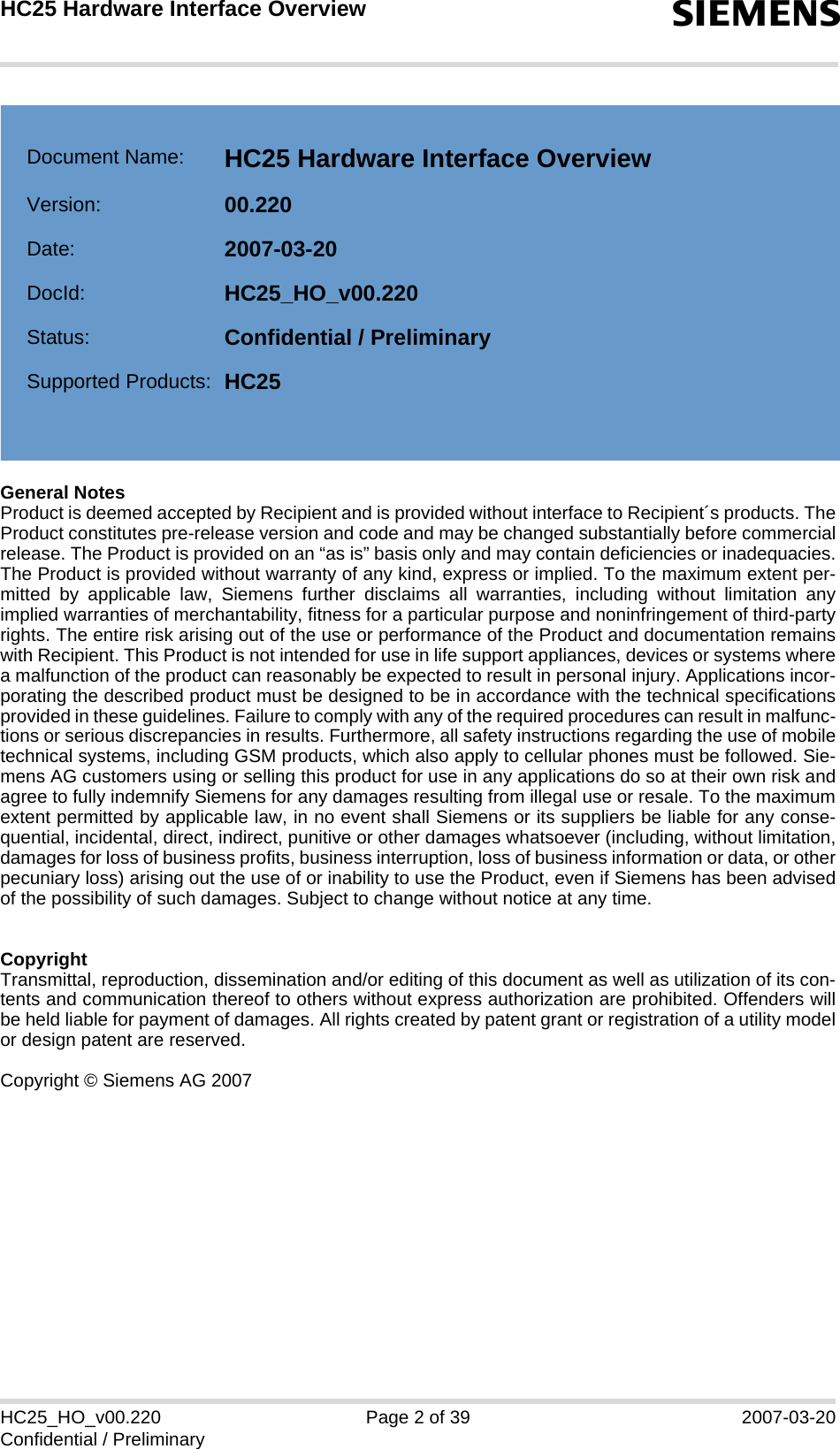 General NotesProduct is deemed accepted by Recipient and is provided without interface to Recipient´s products. TheProduct constitutes pre-release version and code and may be changed substantially before commercialrelease. The Product is provided on an “as is” basis only and may contain deficiencies or inadequacies.The Product is provided without warranty of any kind, express or implied. To the maximum extent per-mitted by applicable law, Siemens further disclaims all warranties, including without limitation anyimplied warranties of merchantability, fitness for a particular purpose and noninfringement of third-partyrights. The entire risk arising out of the use or performance of the Product and documentation remainswith Recipient. This Product is not intended for use in life support appliances, devices or systems wherea malfunction of the product can reasonably be expected to result in personal injury. Applications incor-porating the described product must be designed to be in accordance with the technical specificationsprovided in these guidelines. Failure to comply with any of the required procedures can result in malfunc-tions or serious discrepancies in results. Furthermore, all safety instructions regarding the use of mobiletechnical systems, including GSM products, which also apply to cellular phones must be followed. Sie-mens AG customers using or selling this product for use in any applications do so at their own risk andagree to fully indemnify Siemens for any damages resulting from illegal use or resale. To the maximumextent permitted by applicable law, in no event shall Siemens or its suppliers be liable for any conse-quential, incidental, direct, indirect, punitive or other damages whatsoever (including, without limitation,damages for loss of business profits, business interruption, loss of business information or data, or otherpecuniary loss) arising out the use of or inability to use the Product, even if Siemens has been advisedof the possibility of such damages. Subject to change without notice at any time.CopyrightTransmittal, reproduction, dissemination and/or editing of this document as well as utilization of its con-tents and communication thereof to others without express authorization are prohibited. Offenders willbe held liable for payment of damages. All rights created by patent grant or registration of a utility modelor design patent are reserved.Copyright © Siemens AG 2007HC25_HO_v00.220 Page 2 of 39 2007-03-20Confidential / PreliminaryHC25 Hardware Interface Overview2sDocument Name: HC25 Hardware Interface Overview Version: 00.220Date: 2007-03-20DocId: HC25_HO_v00.220Status: Confidential / PreliminarySupported Products: HC25