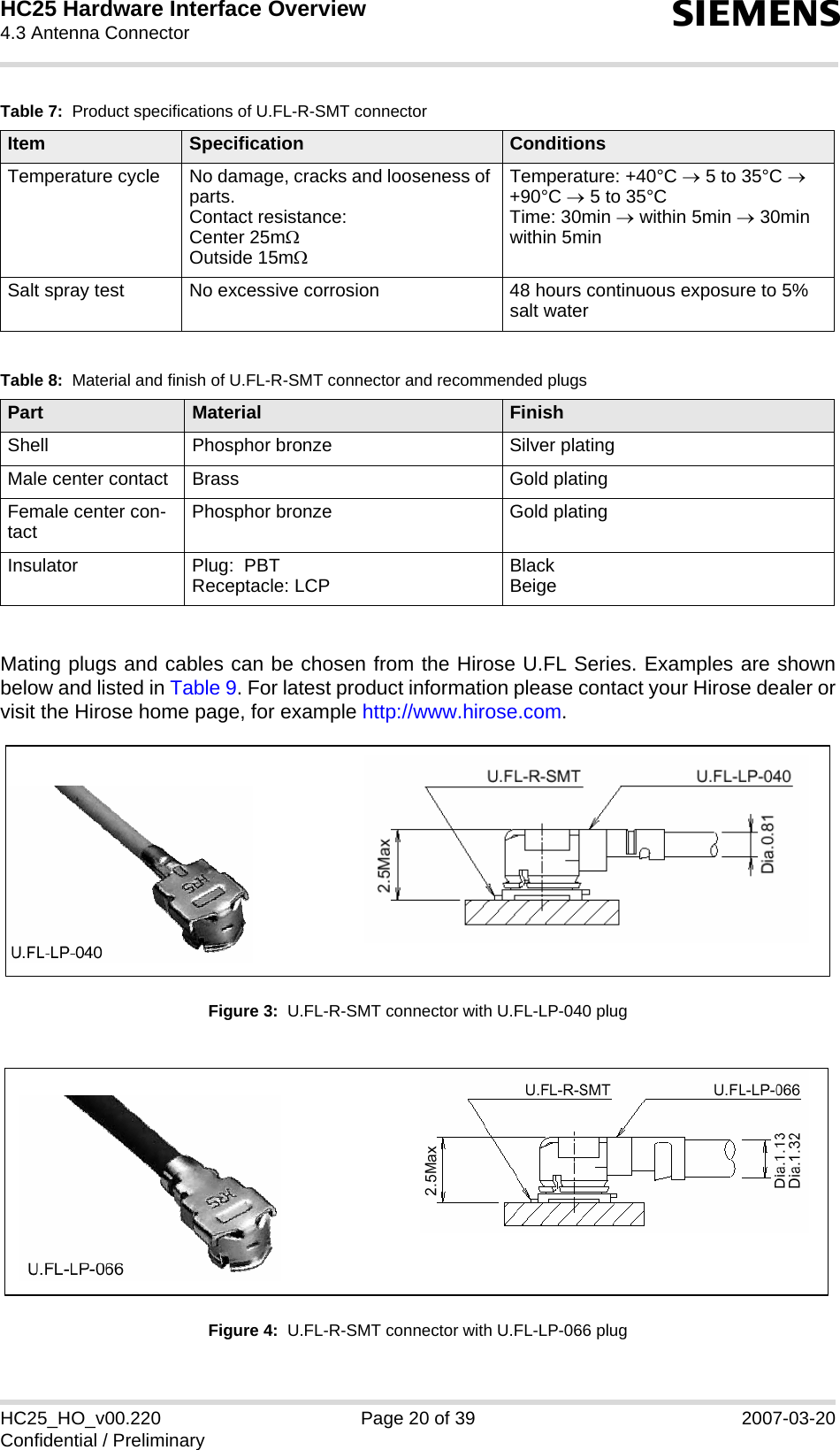 HC25 Hardware Interface Overview4.3 Antenna Connector22sHC25_HO_v00.220 Page 20 of 39 2007-03-20Confidential / PreliminaryMating plugs and cables can be chosen from the Hirose U.FL Series. Examples are shownbelow and listed in Table 9. For latest product information please contact your Hirose dealer orvisit the Hirose home page, for example http://www.hirose.com. Figure 3:  U.FL-R-SMT connector with U.FL-LP-040 plugFigure 4:  U.FL-R-SMT connector with U.FL-LP-066 plugTemperature cycle No damage, cracks and looseness of parts.Contact resistance:Center 25mΩ Outside 15mΩTemperature: +40°C → 5 to 35°C → +90°C → 5 to 35°CTime: 30min → within 5min → 30min within 5minSalt spray test No excessive corrosion 48 hours continuous exposure to 5% salt waterTable 8:  Material and finish of U.FL-R-SMT connector and recommended plugsPart Material FinishShell Phosphor bronze Silver platingMale center contact  Brass Gold platingFemale center con-tact  Phosphor bronze Gold platingInsulator Plug:  PBTReceptacle: LCP BlackBeigeTable 7:  Product specifications of U.FL-R-SMT connectorItem Specification Conditions  