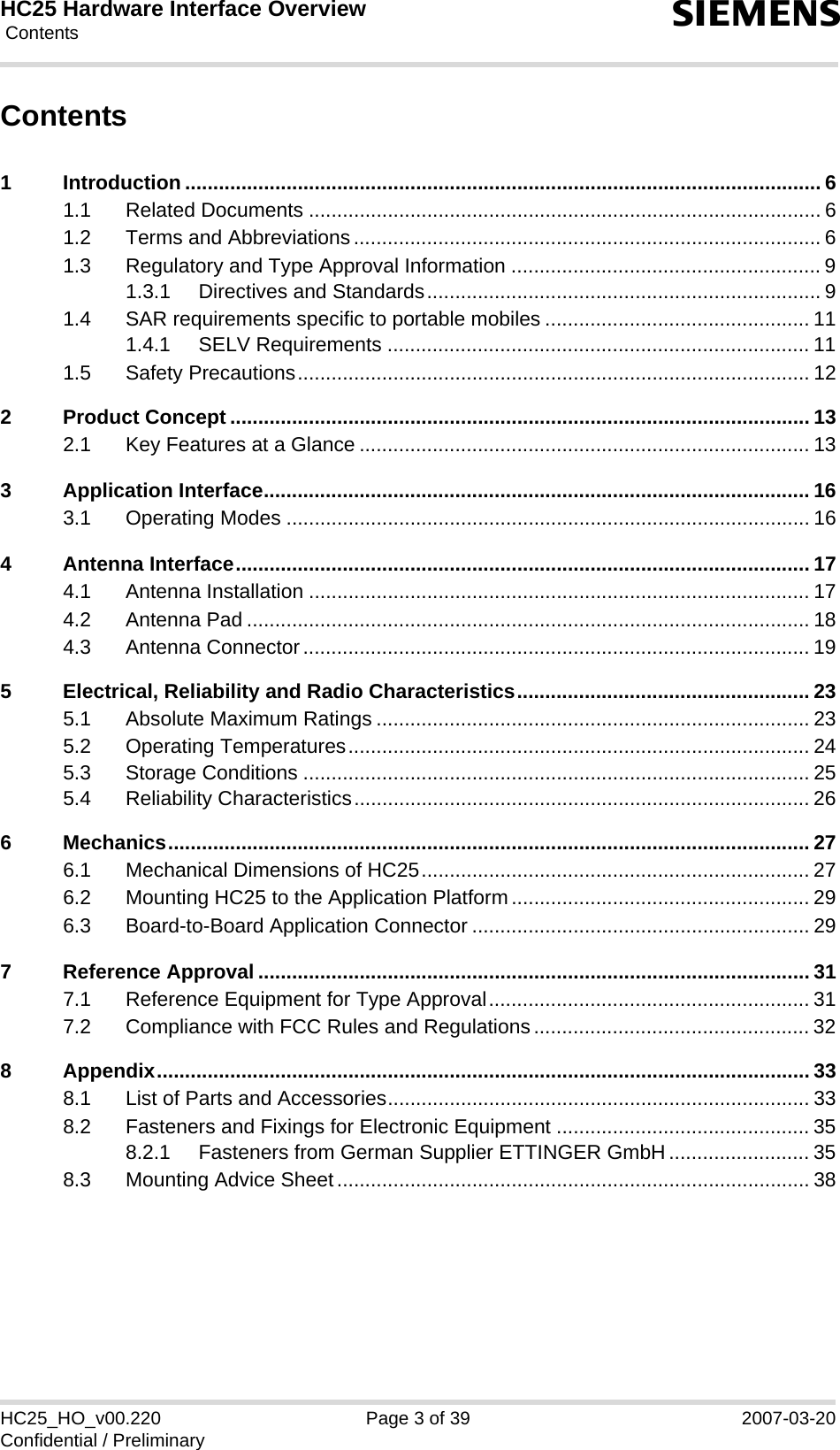 HC25 Hardware Interface Overview Contents39sHC25_HO_v00.220 Page 3 of 39 2007-03-20Confidential / PreliminaryContents1 Introduction ................................................................................................................. 61.1 Related Documents ........................................................................................... 61.2 Terms and Abbreviations................................................................................... 61.3 Regulatory and Type Approval Information ....................................................... 91.3.1 Directives and Standards...................................................................... 91.4 SAR requirements specific to portable mobiles ............................................... 111.4.1 SELV Requirements ........................................................................... 111.5 Safety Precautions........................................................................................... 122 Product Concept ....................................................................................................... 132.1 Key Features at a Glance ................................................................................ 133 Application Interface................................................................................................. 163.1 Operating Modes ............................................................................................. 164 Antenna Interface...................................................................................................... 174.1 Antenna Installation ......................................................................................... 174.2 Antenna Pad .................................................................................................... 184.3 Antenna Connector.......................................................................................... 195 Electrical, Reliability and Radio Characteristics.................................................... 235.1 Absolute Maximum Ratings ............................................................................. 235.2 Operating Temperatures.................................................................................. 245.3 Storage Conditions .......................................................................................... 255.4 Reliability Characteristics................................................................................. 266 Mechanics.................................................................................................................. 276.1 Mechanical Dimensions of HC25..................................................................... 276.2 Mounting HC25 to the Application Platform..................................................... 296.3 Board-to-Board Application Connector ............................................................ 297 Reference Approval .................................................................................................. 317.1 Reference Equipment for Type Approval......................................................... 317.2 Compliance with FCC Rules and Regulations................................................. 328 Appendix.................................................................................................................... 338.1 List of Parts and Accessories........................................................................... 338.2 Fasteners and Fixings for Electronic Equipment ............................................. 358.2.1 Fasteners from German Supplier ETTINGER GmbH......................... 358.3 Mounting Advice Sheet.................................................................................... 38