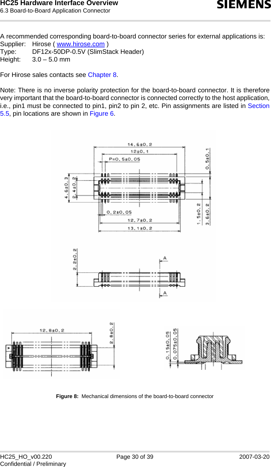 HC25 Hardware Interface Overview6.3 Board-to-Board Application Connector30sHC25_HO_v00.220 Page 30 of 39 2007-03-20Confidential / PreliminaryA recommended corresponding board-to-board connector series for external applications is:Supplier: Hirose ( www.hirose.com )Type: DF12x-50DP-0.5V (SlimStack Header)Height: 3.0 – 5.0 mmFor Hirose sales contacts see Chapter 8.Note: There is no inverse polarity protection for the board-to-board connector. It is thereforevery important that the board-to-board connector is connected correctly to the host application,i.e., pin1 must be connected to pin1, pin2 to pin 2, etc. Pin assignments are listed in Section5.5, pin locations are shown in Figure 6.Figure 8:  Mechanical dimensions of the board-to-board connector