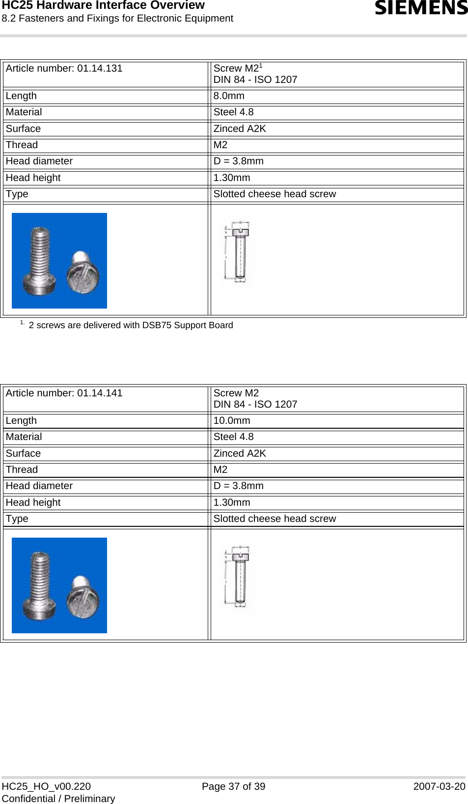 HC25 Hardware Interface Overview8.2 Fasteners and Fixings for Electronic Equipment39sHC25_HO_v00.220 Page 37 of 39 2007-03-20Confidential / PreliminaryArticle number: 01.14.131 Screw M21 DIN 84 - ISO 12071. 2 screws are delivered with DSB75 Support BoardLength 8.0mmMaterial Steel 4.8Surface Zinced A2KThread M2 Head diameter D = 3.8mmHead height 1.30mmType Slotted cheese head screwArticle number: 01.14.141 Screw M2DIN 84 - ISO 1207Length 10.0mmMaterial Steel 4.8Surface Zinced A2KThread M2 Head diameter D = 3.8mmHead height 1.30mmType Slotted cheese head screw