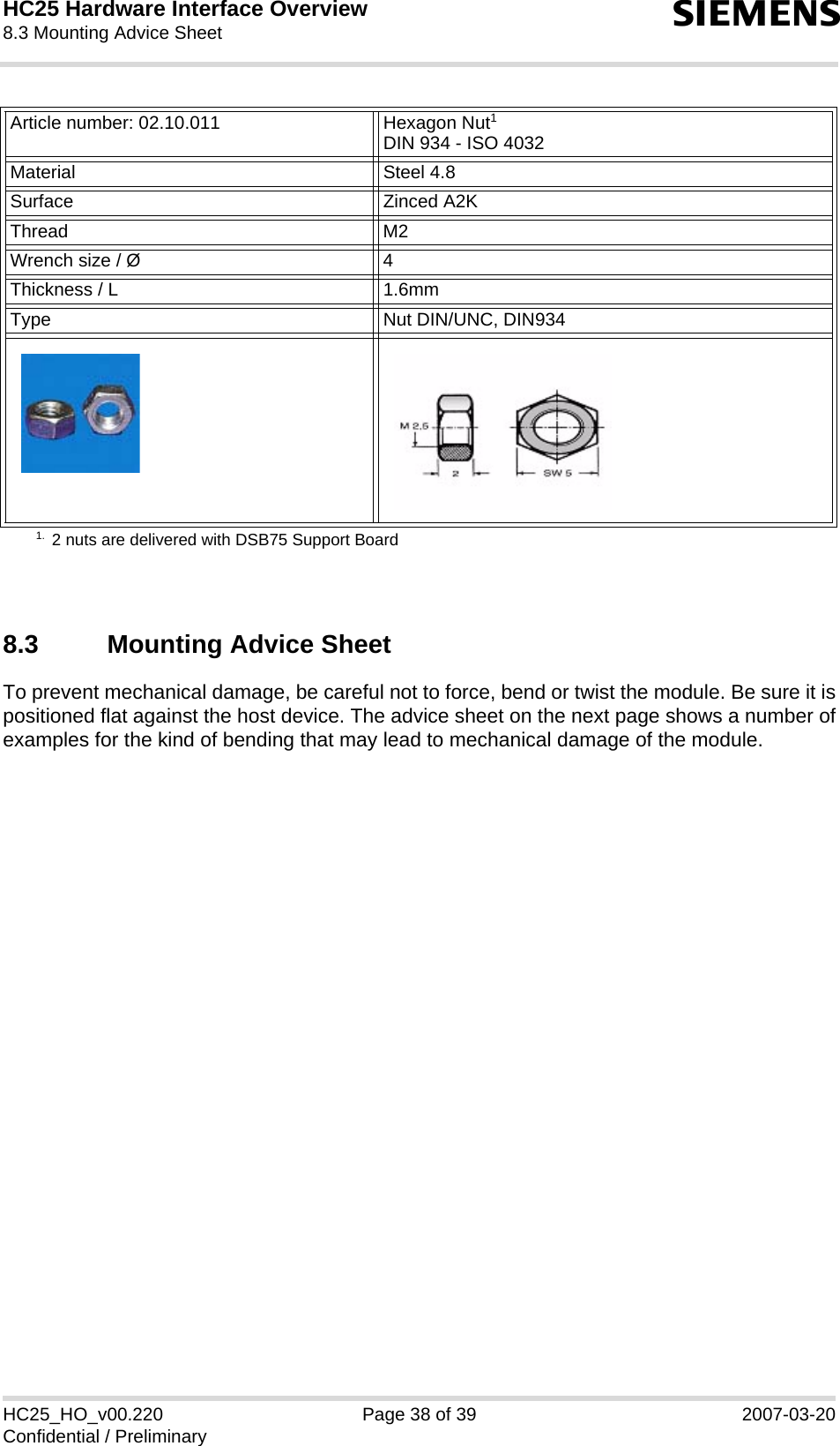 HC25 Hardware Interface Overview8.3 Mounting Advice Sheet39sHC25_HO_v00.220 Page 38 of 39 2007-03-20Confidential / Preliminary8.3 Mounting Advice SheetTo prevent mechanical damage, be careful not to force, bend or twist the module. Be sure it ispositioned flat against the host device. The advice sheet on the next page shows a number ofexamples for the kind of bending that may lead to mechanical damage of the module.Article number: 02.10.011 Hexagon Nut1DIN 934 - ISO 40321. 2 nuts are delivered with DSB75 Support BoardMaterial Steel 4.8Surface Zinced A2KThread M2 Wrench size / Ø 4Thickness / L 1.6mmType Nut DIN/UNC, DIN934