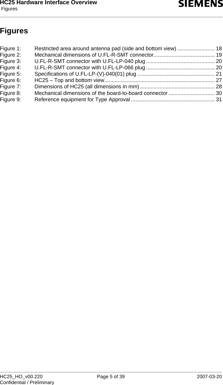 HC25 Hardware Interface Overview Figures5HC25_HO_v00.220 Page 5 of 39 2007-03-20Confidential / PreliminarysFiguresFigure 1: Restricted area around antenna pad (side and bottom view) ......................... 18Figure 2: Mechanical dimensions of U.FL-R-SMT connector......................................... 19Figure 3: U.FL-R-SMT connector with U.FL-LP-040 plug.............................................. 20Figure 4: U.FL-R-SMT connector with U.FL-LP-066 plug.............................................. 20Figure 5: Specifications of U.FL-LP-(V)-040(01) plug .................................................... 21Figure 6: HC25 – Top and bottom view.......................................................................... 27Figure 7: Dimensions of HC25 (all dimensions in mm) .................................................. 28Figure 8: Mechanical dimensions of the board-to-board connector ............................... 30Figure 9: Reference equipment for Type Approval ........................................................ 31