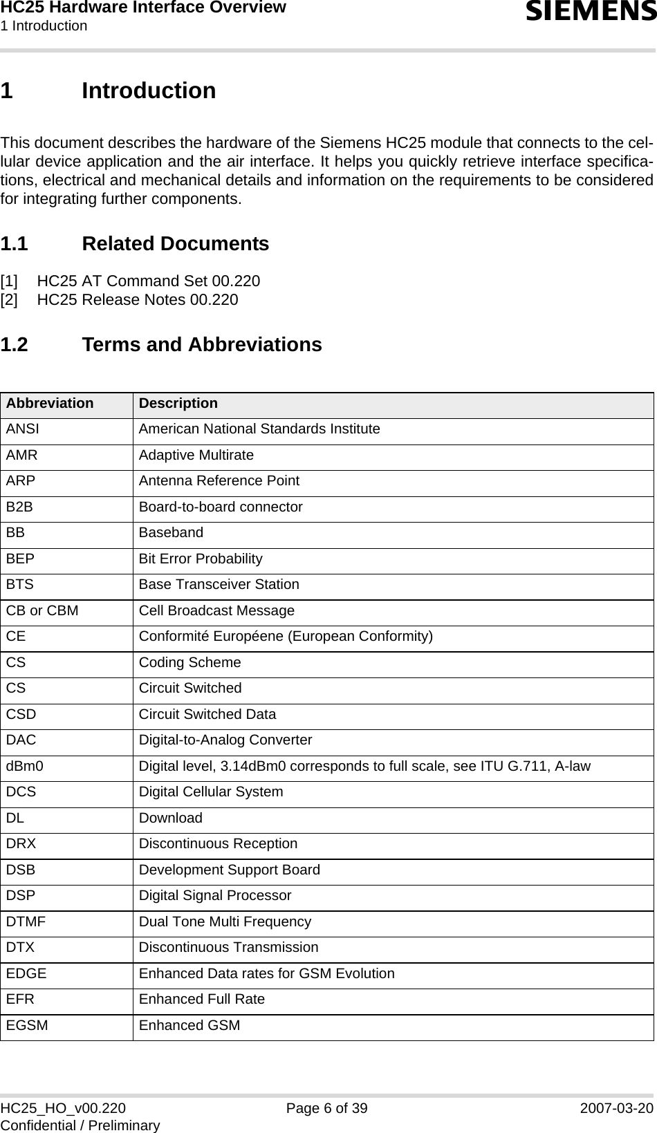 HC25 Hardware Interface Overview1 Introduction12sHC25_HO_v00.220 Page 6 of 39 2007-03-20Confidential / Preliminary1 IntroductionThis document describes the hardware of the Siemens HC25 module that connects to the cel-lular device application and the air interface. It helps you quickly retrieve interface specifica-tions, electrical and mechanical details and information on the requirements to be consideredfor integrating further components. 1.1 Related Documents[1] HC25 AT Command Set 00.220[2] HC25 Release Notes 00.2201.2 Terms and AbbreviationsAbbreviation DescriptionANSI American National Standards InstituteAMR Adaptive MultirateARP Antenna Reference PointB2B Board-to-board connectorBB BasebandBEP Bit Error ProbabilityBTS Base Transceiver StationCB or CBM Cell Broadcast MessageCE Conformité Européene (European Conformity)CS Coding SchemeCS Circuit SwitchedCSD Circuit Switched DataDAC Digital-to-Analog ConverterdBm0 Digital level, 3.14dBm0 corresponds to full scale, see ITU G.711, A-lawDCS Digital Cellular SystemDL DownloadDRX Discontinuous ReceptionDSB Development Support BoardDSP Digital Signal ProcessorDTMF Dual Tone Multi FrequencyDTX Discontinuous TransmissionEDGE Enhanced Data rates for GSM EvolutionEFR Enhanced Full RateEGSM Enhanced GSM