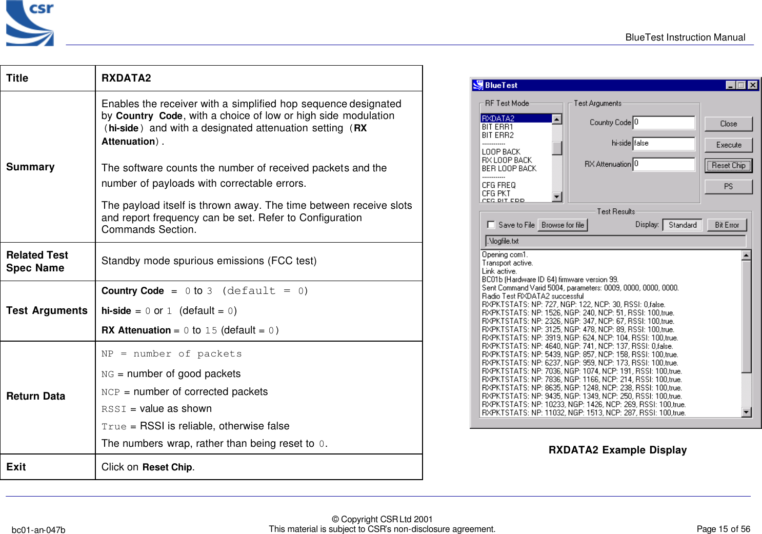      BlueTest Instruction Manual   bc01-an-047b   © Copyright CSR Ltd 2001 This material is subject to CSR’s non-disclosure agreement.    Page 15 of 56  BlueCoreTM01 Title  RXDATA2 Summary Enables the receiver with a simplified hop sequence designated by Country Code, with a choice of low or high side modulation (hi-side) and with a designated attenuation setting (RX Attenuation).  The software counts the number of received packets and the number of payloads with correctable errors. The payload itself is thrown away. The time between receive slots and report frequency can be set. Refer to Configuration Commands Section. Related Test Spec Name Standby mode spurious emissions (FCC test) Test Arguments Country Code  = 0 to 3 (default = 0) hi-side = 0 or 1 (default = 0)   RX Attenuation = 0 to 15 (default = 0) Return Data NP = number of packets  NG = number of good packets NCP = number of corrected packets RSSI = value as shown True = RSSI is reliable, otherwise false The numbers wrap, rather than being reset to 0. Exit Click on Reset Chip. RXDATA2 Example Display 