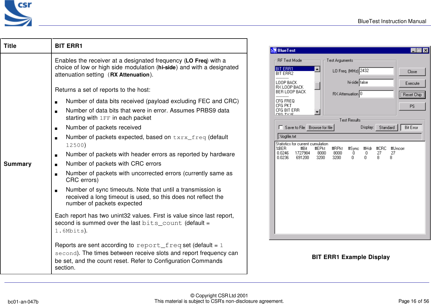      BlueTest Instruction Manual   bc01-an-047b   © Copyright CSR Ltd 2001 This material is subject to CSR’s non-disclosure agreement.    Page 16 of 56  BlueCoreTM01  Title  BIT ERR1 Summary Enables the receiver at a designated frequency (LO Freq) with a choice of low or high side modulation (hi-side) and with a designated attenuation setting (RX Attenuation). Returns a set of reports to the host: g Number of data bits received (payload excluding FEC and CRC) g Number of data bits that were in error. Assumes PRBS9 data starting with 1FF in each packet g Number of packets received g Number of packets expected, based on txrx_freq (default 12500) g Number of packets with header errors as reported by hardware g Number of packets with CRC errors g Number of packets with uncorrected errors (currently same as CRC errors) g Number of sync timeouts. Note that until a transmission is received a long timeout is used, so this does not reflect the number of packets expected Each report has two unint32 values. First is value since last report, second is summed over the last bits_count (default = 1.6Mbits). Reports are sent according to report_freq set (default = 1 second). The times between receive slots and report frequency can be set, and the count reset. Refer to Configuration Commands section. BIT ERR1 Example Display  