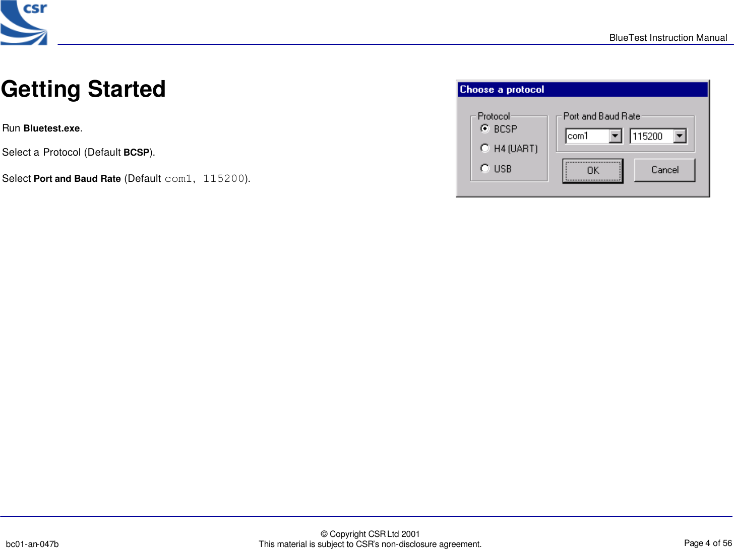       BlueTest Instruction Manual   bc01-an-047b   © Copyright CSR Ltd 2001 This material is subject to CSR’s non-disclosure agreement.    Page 4 of 56  BlueCoreTM01 Getting StartedRun Bluetest.exe. Select a Protocol (Default BCSP). Select Port and Baud Rate (Default com1, 115200). 