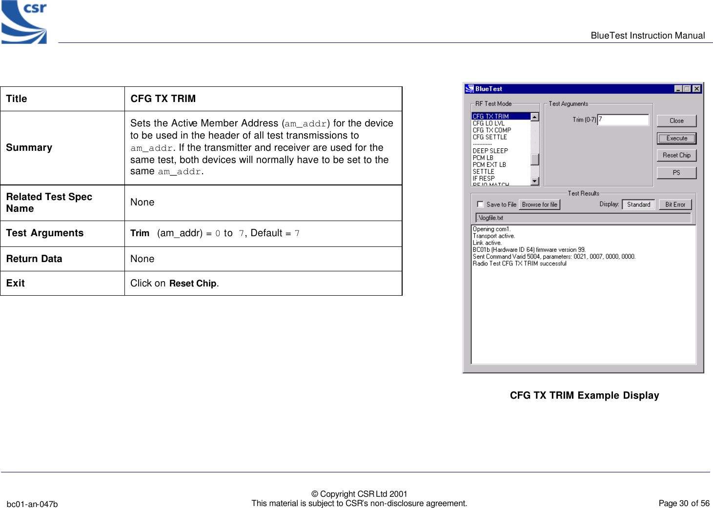      BlueTest Instruction Manual   bc01-an-047b   © Copyright CSR Ltd 2001 This material is subject to CSR’s non-disclosure agreement.    Page 30 of 56  BlueCoreTM01  CFG TX TRIM Example Display Title                                   CFG TX TRIM Summary Sets the Active Member Address (am_addr) for the device to be used in the header of all test transmissions to am_addr. If the transmitter and receiver are used for the same test, both devices will normally have to be set to the same am_addr. Related Test Spec Name None Test Arguments Trim (am_addr) = 0 to 7, Default = 7 Return Data None Exit Click on Reset Chip.  