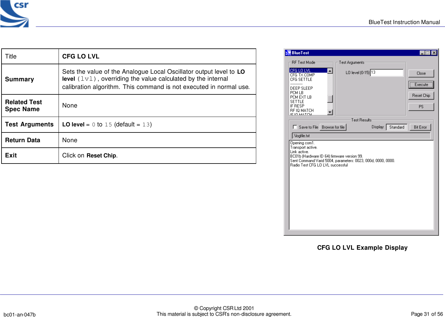      BlueTest Instruction Manual   bc01-an-047b   © Copyright CSR Ltd 2001 This material is subject to CSR’s non-disclosure agreement.    Page 31 of 56  BlueCoreTM01 Title  CFG LO LVL Summary Sets the value of the Analogue Local Oscillator output level to LO level (lvl), overriding the value calculated by the internal calibration algorithm. This command is not executed in normal use. Related Test Spec Name None Test Arguments LO level = 0 to 15 (default = 13)  Return Data None Exit Click on Reset Chip.   CFG LO LVL Example Display 