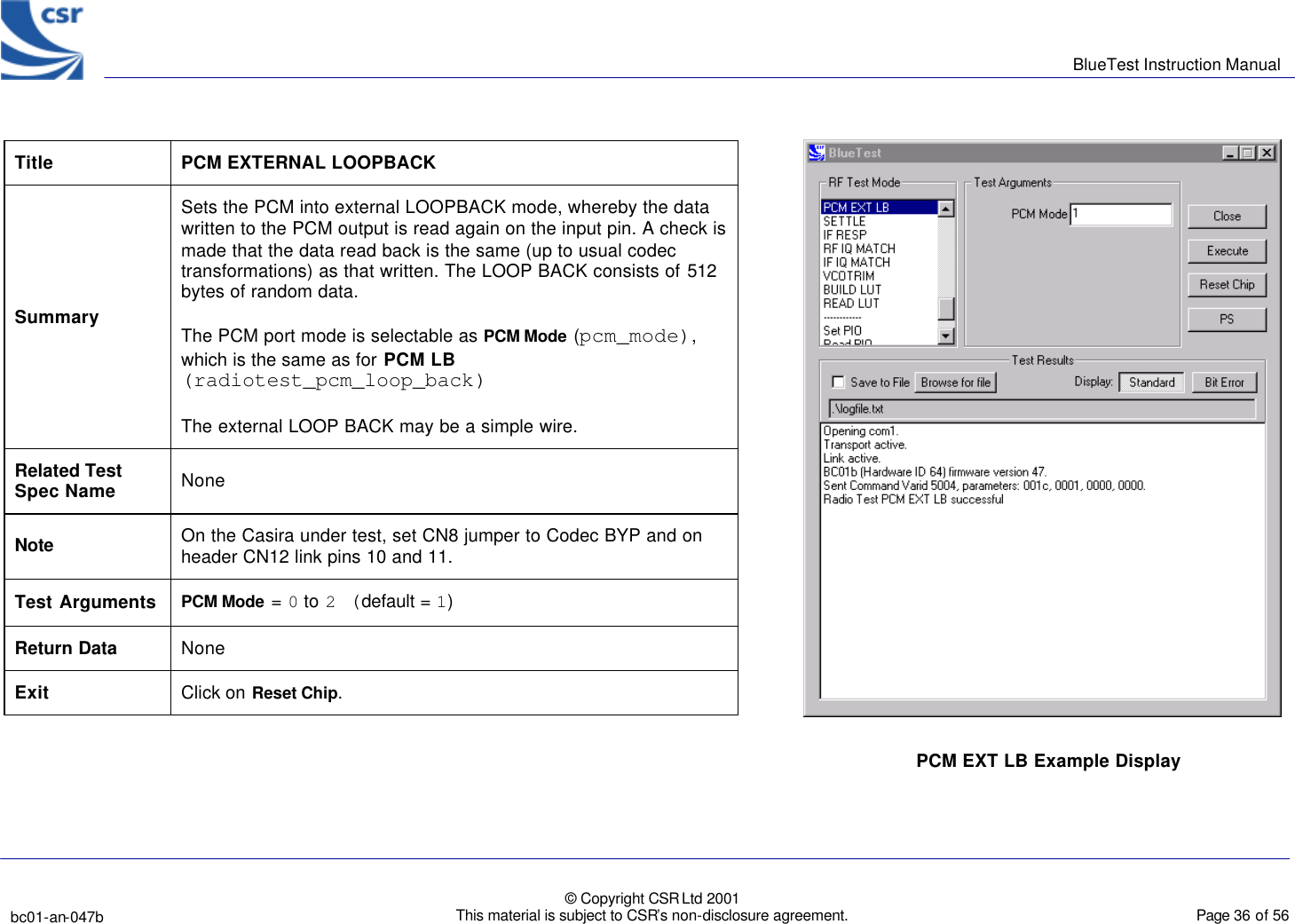      BlueTest Instruction Manual   bc01-an-047b   © Copyright CSR Ltd 2001 This material is subject to CSR’s non-disclosure agreement.    Page 36 of 56  BlueCoreTM01 Title PCM EXTERNAL LOOPBACK Summary Sets the PCM into external LOOPBACK mode, whereby the data written to the PCM output is read again on the input pin. A check is made that the data read back is the same (up to usual codec transformations) as that written. The LOOP BACK consists of 512 bytes of random data.  The PCM port mode is selectable as PCM Mode (pcm_mode), which is the same as for PCM LB (radiotest_pcm_loop_back) The external LOOP BACK may be a simple wire. Related Test Spec Name None Note On the Casira under test, set CN8 jumper to Codec BYP and on header CN12 link pins 10 and 11. Test Arguments PCM Mode = 0 to 2 (default = 1)  Return Data None Exit Click on Reset Chip.  PCM EXT LB Example Display  