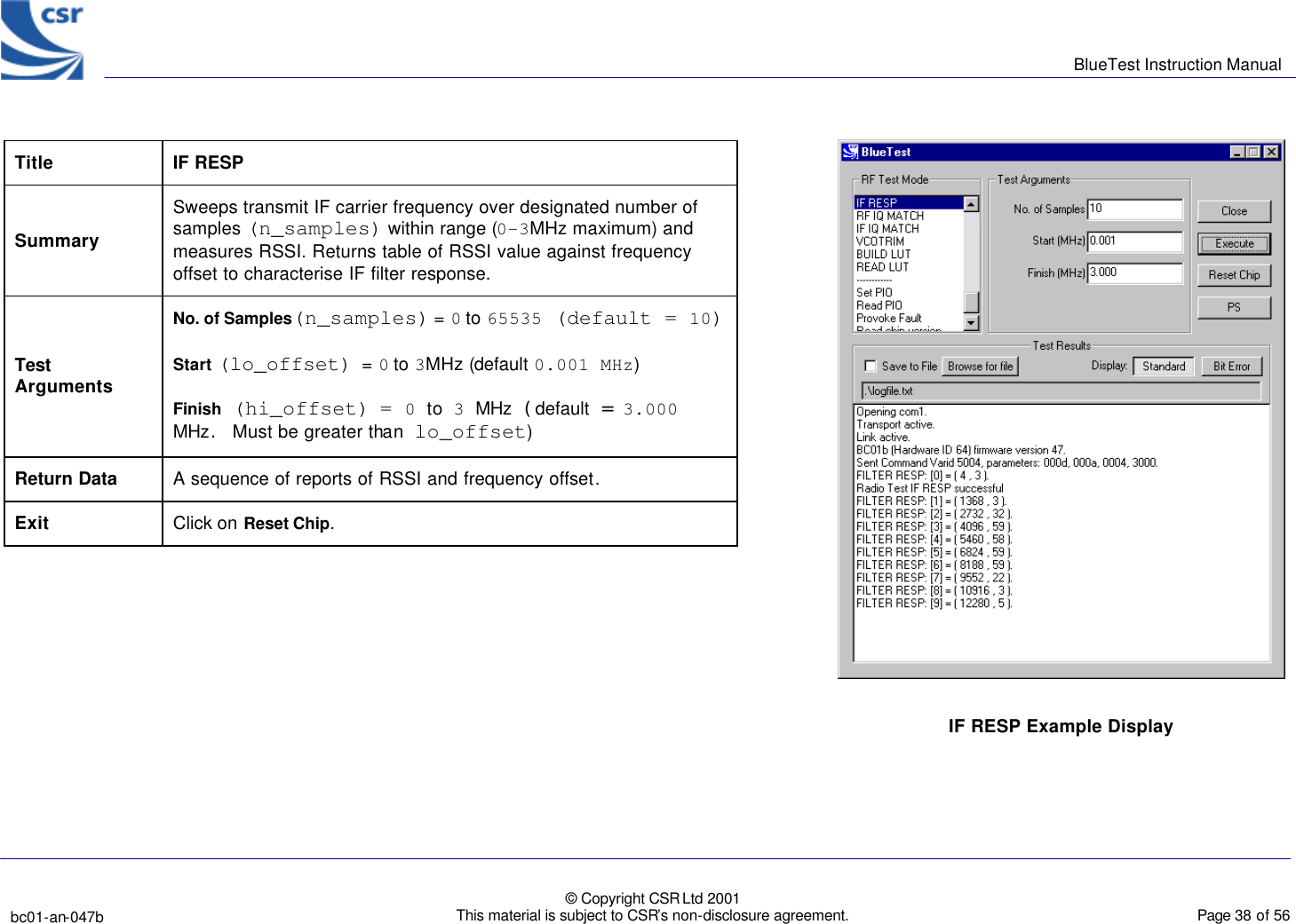      BlueTest Instruction Manual   bc01-an-047b   © Copyright CSR Ltd 2001 This material is subject to CSR’s non-disclosure agreement.    Page 38 of 56  BlueCoreTM01 Title IF RESP Summary Sweeps transmit IF carrier frequency over designated number of samples (n_samples) within range (0-3MHz maximum) and measures RSSI. Returns table of RSSI value against frequency offset to characterise IF filter response. Test Arguments No. of Samples(n_samples) = 0 to 65535 (default = 10) Start (lo_offset)  = 0 to 3MHz (default 0.001 MHz) Finish (hi_offset)  = 0 to 3 MHz (default = 3.000 MHz. Must be greater than lo_offset)  Return Data A sequence of reports of RSSI and frequency offset. Exit Click on Reset Chip.     IF RESP Example Display  