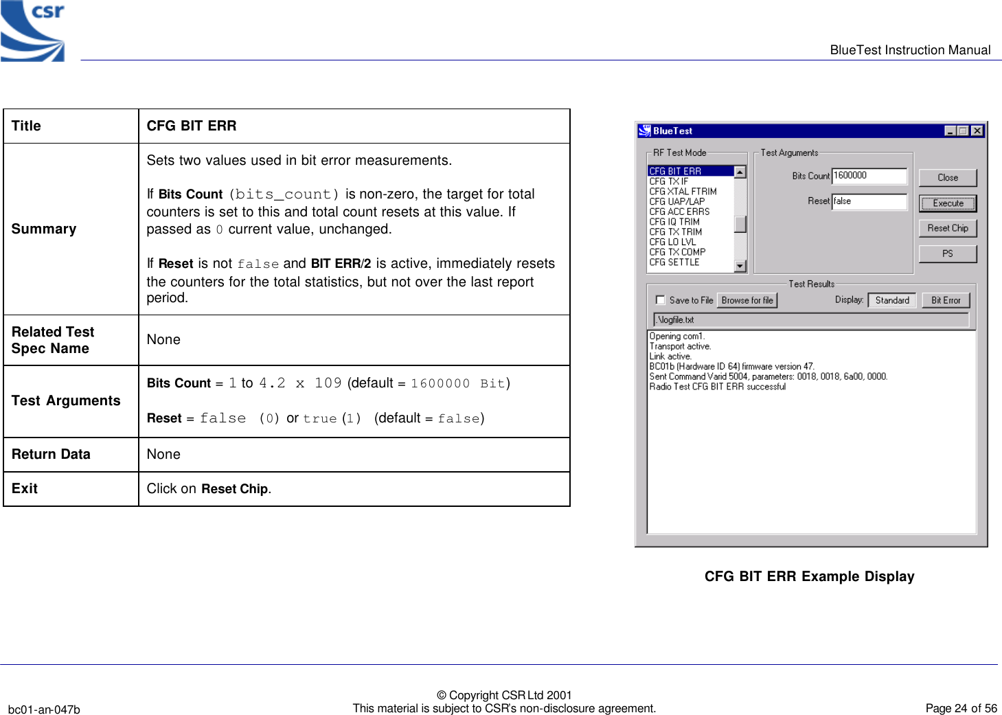      BlueTest Instruction Manual   bc01-an-047b   © Copyright CSR Ltd 2001 This material is subject to CSR’s non-disclosure agreement.    Page 24 of 56  BlueCoreTM01 Title  CFG BIT ERR Summary Sets two values used in bit error measurements. If Bits Count (bits_count) is non-zero, the target for total counters is set to this and total count resets at this value. If passed as 0 current value, unchanged. If Reset is not false and BIT ERR/2 is active, immediately resets the counters for the total statistics, but not over the last report period. Related Test Spec Name None Test Arguments Bits Count = 1 to 4.2 x 109 (default = 1600000 Bit) Reset = false (0) or true (1) (default = false) Return Data None Exit Click on Reset Chip.  CFG BIT ERR Example Display  