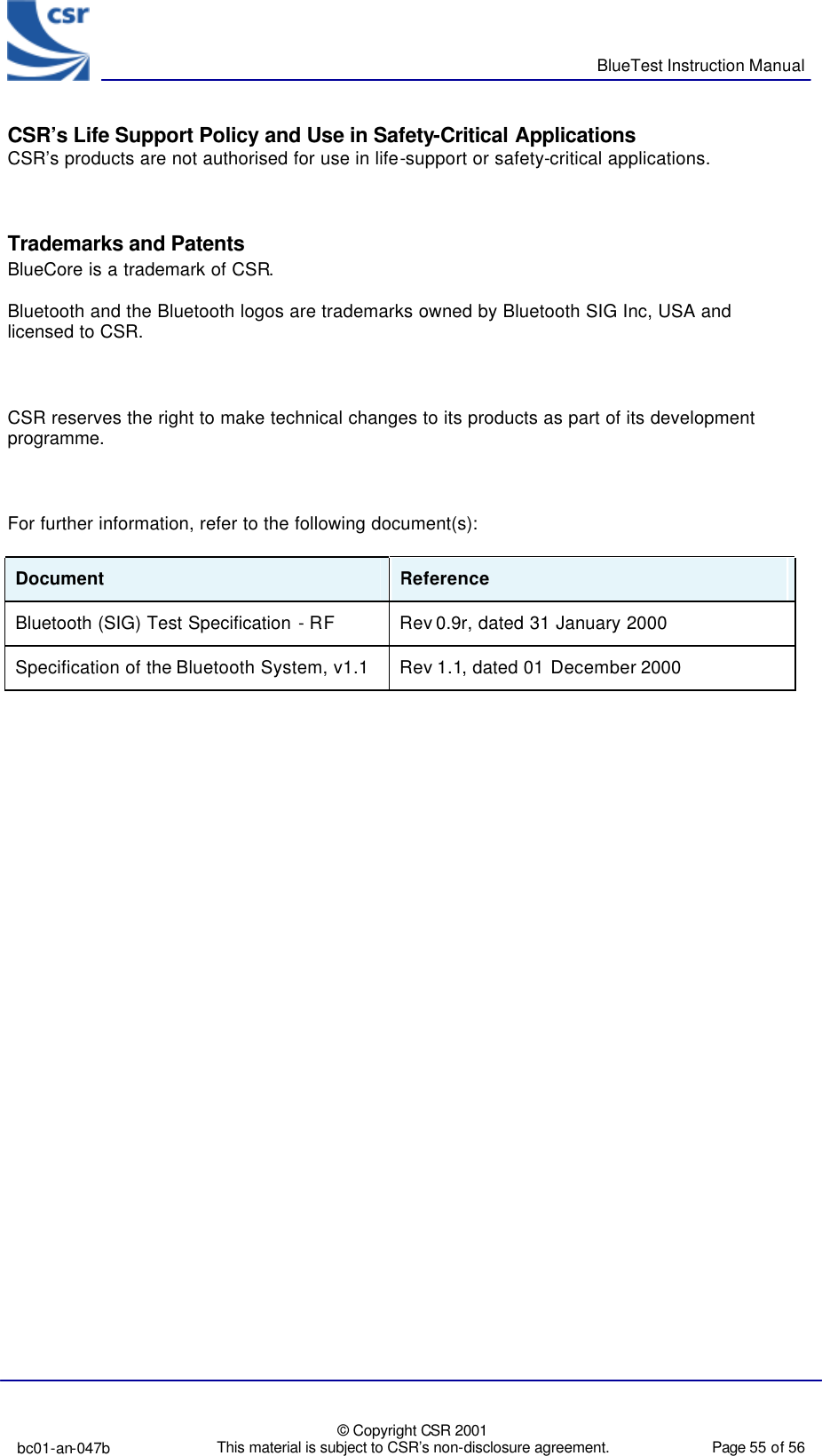      BlueTest Instruction Manual  bc01-an-047b  © Copyright CSR 2001 This material is subject to CSR’s non-disclosure agreement.   Page 55 of 56  BlueCoreTM01 CSR’s Life Support Policy and Use in Safety-Critical Applications CSR’s products are not authorised for use in life-support or safety-critical applications.    Trademarks and Patents BlueCore is a trademark of CSR.  Bluetooth and the Bluetooth logos are trademarks owned by Bluetooth SIG Inc, USA and licensed to CSR.    CSR reserves the right to make technical changes to its products as part of its development programme.    For further information, refer to the following document(s):  Document  Reference  Bluetooth (SIG) Test Specification - RF Rev 0.9r, dated 31 January 2000 Specification of the Bluetooth System, v1.1 Rev 1.1, dated 01 December 2000 