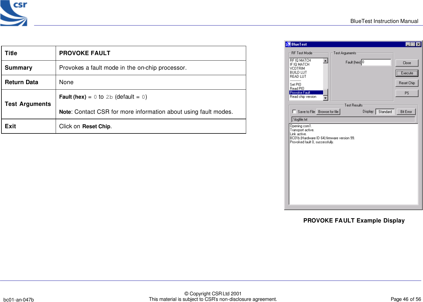      BlueTest Instruction Manual   bc01-an-047b   © Copyright CSR Ltd 2001 This material is subject to CSR’s non-disclosure agreement.    Page 46 of 56  BlueCoreTM01 Title PROVOKE FAULT Summary Provokes a fault mode in the on-chip processor. Return Data None Test Arguments Fault (hex) = 0 to 2b (default = 0)         Note: Contact CSR for more information about using fault modes. Exit Click on Reset Chip.  PROVOKE FAULT Example Display 