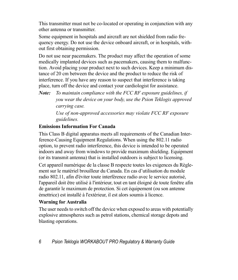 6 Psion Teklogix WORKABOUT PRO Regulatory &amp; Warranty GuideThis transmitter must not be co-located or operating in conjunction with any other antenna or transmitter.Some equipment in hospitals and aircraft are not shielded from radio fre-quency energy. Do not use the device onboard aircraft, or in hospitals, with-out first obtaining permission.Do not use near pacemakers. The product may affect the operation of some medically implanted devices such as pacemakers, causing them to malfunc-tion. Avoid placing your product next to such devices. Keep a minimum dis-tance of 20 cm between the device and the product to reduce the risk of interference. If you have any reason to suspect that interference is taking place, turn off the device and contact your cardiologist for assistance.Note: To maintain compliance with the FCC RF exposure guidelines, if you wear the device on your body, use the Psion Teklogix approved carrying case. Use of non-approved accessories may violate FCC RF exposure guidelines.Emissions Information For CanadaThis Class B digital apparatus meets all requirements of the Canadian Inter-ference-Causing Equipment Regulations. When using the 802.11 radio option, to prevent radio interference, this device is intended to be operated indoors and away from windows to provide maximum shielding. Equipment (or its transmit antenna) that is installed outdoors is subject to licensing.Cet appareil numérique de la classe B respecte toutes les exigences du Règle-ment sur le matériel brouilleur du Canada. En cas d’utilisation du module radio 802.11, afin d&apos;éviter toute interférence radio avec le service autorisé, l&apos;appareil doit être utilisé à l&apos;intérieur, tout en tant éloigné de toute fenêtre afin de garantir le maximum de protection. Si cet équipement (ou son antenne émettrice) est installé à l&apos;extérieur, il est alors soumis à licence.Warning for AustraliaThe user needs to switch off the device when exposed to areas with potentially explosive atmospheres such as petrol stations, chemical storage depots and blasting operations.