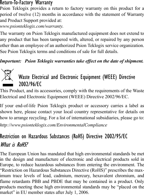 Return-To-Factory WarrantyPsion Teklogix provides a return to factory warranty on this product for aperiod of twelve (12) months in accordance with the statement of Warrantyand Product Support provided at: www.psionteklogix.com/warranty. The warranty on Psion Teklogix manufactured equipment does not extend toany product that has been tampered with, altered, or repaired by any personother than an employee of an authorized Psion Teklogix service organization.See Psion Teklogix terms and conditions of sale for full details.Important: Psion Teklogix warranties take effect on the date of shipment.Waste Electrical and Electronic Equipment (WEEE) Directive 2002/96/ECThis Product, and its accessories, comply with the requirements of the WasteElectrical and Electronic Equipment (WEEE) Directive 2002/96/EC. If your end-of-life Psion Teklogix product or accessory carries a label asshown here, please contact your local country representative for details onhow to arrange recycling. For a list of international subsidiaries, please go to:http://www.psionteklogix.com/EnvironmentalComplianceRestriction on Hazardous Substances (RoHS) Directive 2002/95/ECWhat is RoHS?The European Union has mandated that high environmental standards be metin the design and manufacture of electronic and electrical products sold inEurope, to reduce hazardous substances from entering the environment. The“Restriction on Hazardous Substances Directive (RoHS)” prescribes the max-imum trace levels of lead, cadmium, mercury, hexavalent chromium, andflame retardants PBB and PBDE that may be contained in a product. Onlyproducts meeting these high environmental standards may be “placed on themarket” in EU member states after July 1, 2006.