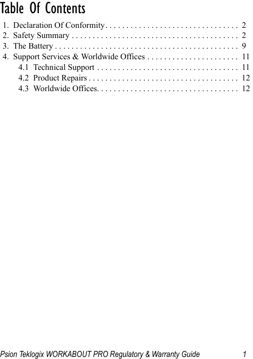 Psion Teklogix WORKABOUT PRO Regulatory &amp; Warranty Guide 1Table Of Contents                               1.  Declaration Of Conformity. . . . . . . . . . . . . . . . . . . . . . . . . . . . . . . .  22.  Safety Summary . . . . . . . . . . . . . . . . . . . . . . . . . . . . . . . . . . . . . . . .  23.  The Battery . . . . . . . . . . . . . . . . . . . . . . . . . . . . . . . . . . . . . . . . . . . .  94.  Support Services &amp; Worldwide Offices . . . . . . . . . . . . . . . . . . . . . .  114.1  Technical Support . . . . . . . . . . . . . . . . . . . . . . . . . . . . . . . . . .  114.2  Product Repairs . . . . . . . . . . . . . . . . . . . . . . . . . . . . . . . . . . . .  124.3  Worldwide Offices. . . . . . . . . . . . . . . . . . . . . . . . . . . . . . . . . .  12