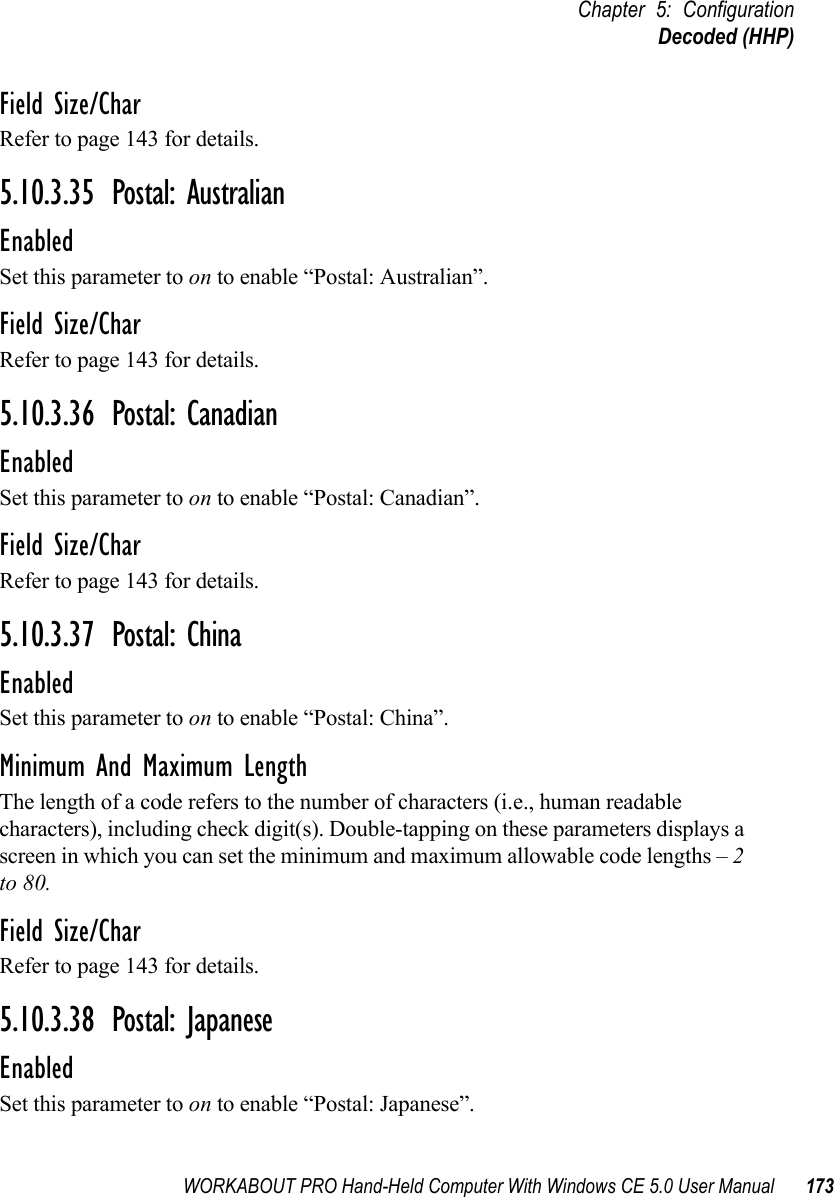 WORKABOUT PRO Hand-Held Computer With Windows CE 5.0 User Manual 173Chapter 5: ConfigurationDecoded (HHP)Field Size/CharRefer to page 143 for details.5.10.3.35 Postal: AustralianEnabledSet this parameter to on to enable “Postal: Australian”.Field Size/CharRefer to page 143 for details.5.10.3.36 Postal: CanadianEnabledSet this parameter to on to enable “Postal: Canadian”.Field Size/CharRefer to page 143 for details.5.10.3.37 Postal: ChinaEnabledSet this parameter to on to enable “Postal: China”.Minimum And Maximum LengthThe length of a code refers to the number of characters (i.e., human readable characters), including check digit(s). Double-tapping on these parameters displays a screen in which you can set the minimum and maximum allowable code lengths – 2 to 80.Field Size/CharRefer to page 143 for details.5.10.3.38 Postal: JapaneseEnabledSet this parameter to on to enable “Postal: Japanese”.