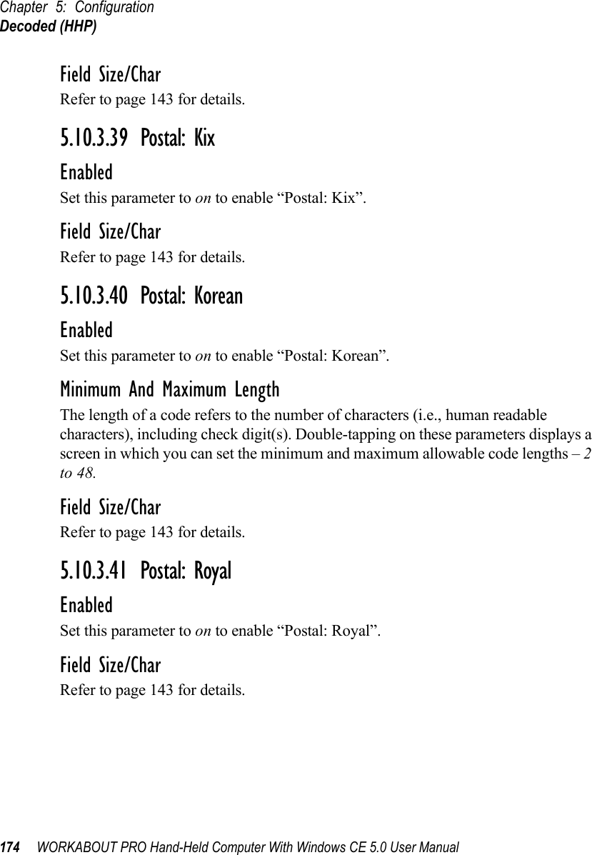Chapter 5: ConfigurationDecoded (HHP)174 WORKABOUT PRO Hand-Held Computer With Windows CE 5.0 User ManualField Size/CharRefer to page 143 for details.5.10.3.39 Postal: KixEnabledSet this parameter to on to enable “Postal: Kix”.Field Size/CharRefer to page 143 for details.5.10.3.40 Postal: KoreanEnabledSet this parameter to on to enable “Postal: Korean”.Minimum And Maximum LengthThe length of a code refers to the number of characters (i.e., human readable characters), including check digit(s). Double-tapping on these parameters displays a screen in which you can set the minimum and maximum allowable code lengths – 2 to 48.Field Size/CharRefer to page 143 for details.5.10.3.41 Postal: RoyalEnabledSet this parameter to on to enable “Postal: Royal”.Field Size/CharRefer to page 143 for details.