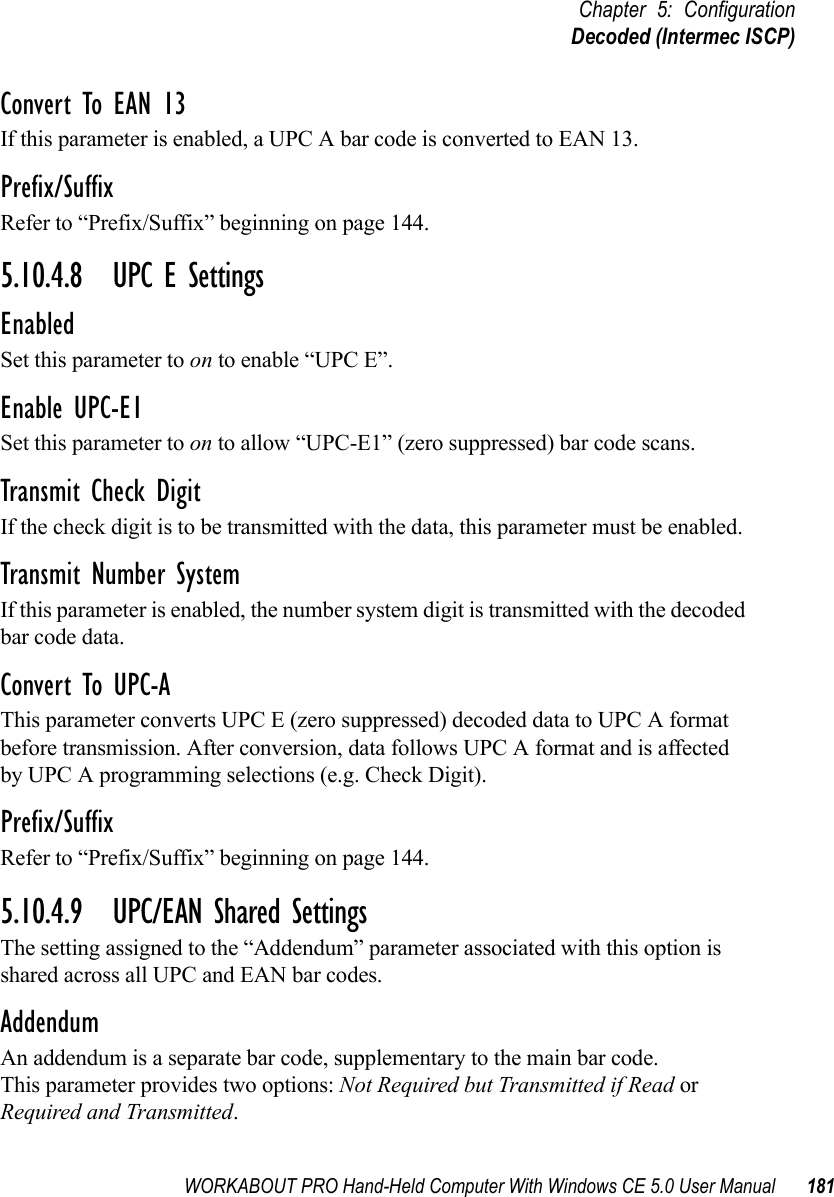 WORKABOUT PRO Hand-Held Computer With Windows CE 5.0 User Manual 181Chapter 5: ConfigurationDecoded (Intermec ISCP)Convert To EAN 13If this parameter is enabled, a UPC A bar code is converted to EAN 13.Prefix/SuffixRefer to “Prefix/Suffix” beginning on page 144.5.10.4.8 UPC E SettingsEnabledSet this parameter to on to enable “UPC E”.Enable UPC-E1Set this parameter to on to allow “UPC-E1” (zero suppressed) bar code scans.Transmit Check DigitIf the check digit is to be transmitted with the data, this parameter must be enabled.Transmit Number SystemIf this parameter is enabled, the number system digit is transmitted with the decoded bar code data.Convert To UPC-AThis parameter converts UPC E (zero suppressed) decoded data to UPC A format before transmission. After conversion, data follows UPC A format and is affected by UPC A programming selections (e.g. Check Digit).Prefix/SuffixRefer to “Prefix/Suffix” beginning on page 144.5.10.4.9 UPC/EAN Shared SettingsThe setting assigned to the “Addendum” parameter associated with this option is shared across all UPC and EAN bar codes.AddendumAn addendum is a separate bar code, supplementary to the main bar code. This parameter provides two options: Not Required but Transmitted if Read or Required and Transmitted. 